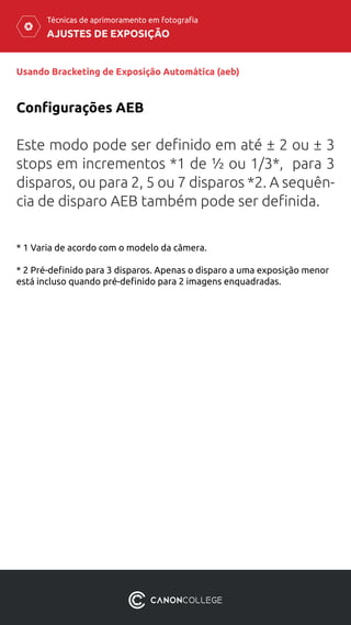AJUSTES DE EXPOSIÇÃO
Técnicas de aprimoramento em fotografia
Usando Bracketing de Exposição Automática (aeb)
Este modo pode ser definido em até ± 2 ou ± 3
stops em incrementos *1 de ½ ou 1/3*, para 3
disparos, ou para 2, 5 ou 7 disparos *2. A sequên-
cia de disparo AEB também pode ser definida.
Configurações AEB
* 1 Varia de acordo com o modelo da câmera.
* 2 Pré-definido para 3 disparos. Apenas o disparo a uma exposição menor
está incluso quando pré-definido para 2 imagens enquadradas.
 