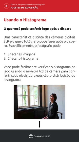 AJUSTES DE EXPOSIÇÃO
Técnicas de aprimoramento em fotografia
Usando o Histograma
Uma característica distinta das câmeras digitais
SLR é o que o fotógrafo pode fazer após o dispa-
ro. Especificamente, o fotógrafo pode:
1.	Checar as imagens
2.	Checar o histograma
Você pode facilmente verificar o histograma ao
lado usando o monitor lcd da câmera para con-
ferir seus níveis de exposição e distribuição do
histograma.
O que você pode conferir logo após o disparo
 