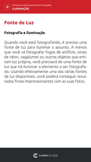 ILUMINAÇÃO
Técnicas de aprimoramento em fotografia
Fonte de Luz
Quando você está fotografando, é preciso uma
fonte de luz para iluminar o assunto. A menos
que você vá fotografar fogos de artifício, sinais
de néon, vagalumes ou outros objetos que emi-
tam luz própria, você precisará de uma fonte de
luz que irá iluminar o elemento a ser fotografa-
do. Usando efetivamente uma das várias fontes
de luz disponíveis, você poderá conseguir resul-
tados finais impressionantes com as suas fotos.
Fotografia e iluminação
 