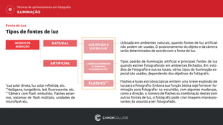 ILUMINAÇÃO
Técnicas de aprimoramento em fotografia
Tipos de fontes de luz
*
Luz solar direta, luz solar refletida, etc.
**
Halógena, tungstênio, led, fluorescente, etc.
***
Câmera com flash embutido, flashes exter-
nos, sistemas de flash múltiplo, unidades de
microflash etc.
MODOS DE
MEDIÇÃO
NATURAL
ARTIFICIAL
Utilizada em ambientes naturais, quando fontes de luz artificial
não podem ser usadas. O posicionamento do objeto e da câmera
serão determinados de acordo com a fonte de luz.
Tipos padrão de iluminação artificial e principais fontes de luz
quando estiver fotografando em ambientes fechados. Em estú-
dios de fotografia e outros locais, vários tipos de iluminação es-
pecial são usados, ​dependendo dos objetivos do fotógrafo.
LUZ DO SOL E
LUZ DA LUA*
LÂMPADAS NORMAIS
E LÂMPADAS
FLUORESCENTES**
FLASHES*** Flashes e luzes estroboscópicas emitem uma breve explosão de
luz para a fotografia. Embora sua função básica seja fornecer ilu-
minação para fotografar na escuridão, com algumas mudanças,
como a direção, o número de flashes ou combinação destes com
outras fontes de luz, o fotógrafo pode criar imagens impressio-
nantes do assunto a ser fotografado.
Fonte de Luz
 