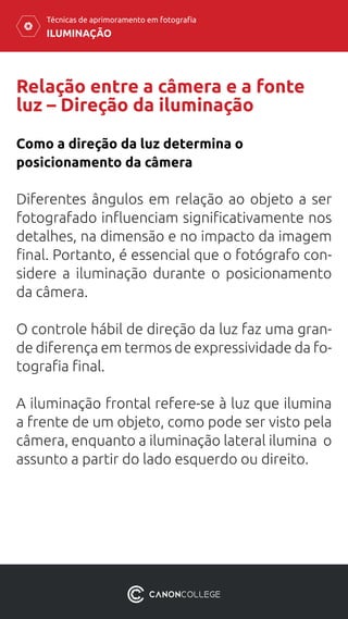 ILUMINAÇÃO
Técnicas de aprimoramento em fotografia
Relação entre a câmera e a fonte
luz – Direção da iluminação
Diferentes ângulos em relação ao objeto a ser
fotografado influenciam significativamente nos
detalhes, na dimensão e no impacto da imagem
final. Portanto, é essencial que o fotógrafo con-
sidere a iluminação durante o posicionamento
da câmera.
O controle hábil de direção da luz faz uma gran-
de diferença em termos de expressividade da fo-
tografia final.
A iluminação frontal refere-se à luz que ilumina
a frente de um objeto, como pode ser visto pela
câmera, enquanto a iluminação lateral ilumina o
assunto a partir do lado esquerdo ou direito.
Como a direção da luz determina o
posicionamento da câmera
 