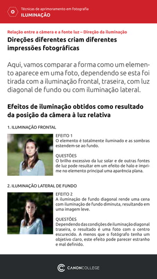 ILUMINAÇÃO
Técnicas de aprimoramento em fotografia
Relação entre a câmera e a fonte luz – Direção da iluminação
Aqui, vamos comparar a forma como um elemen-
to aparece em uma foto, dependendo se esta foi
tirada com a iluminação frontal, traseira, com luz
diagonal de fundo ou com iluminação lateral.
Direções diferentes criam diferentes
impressões fotográficas
Efeitos de iluminação obtidos como resultado
da posição da câmera à luz relativa
1. ILUMINAÇÃO FRONTAL
EFEITO 1
O elemento é totalmente iluminado e as sombras
estendem-se ao fundo.
QUESTÕES
O brilho excessivo da luz solar e de outras fontes
de luz pode resultar em um efeito de halo e impri-
me no elemento principal uma aparência plana.
2. ILUMINAÇÃO LATERAL DE FUNDO
EFEITO 2
A iluminação de fundo diagonal rende uma cena
com iluminação de fundo diminuta, resultando em
uma imagem leve.
QUESTÕES
Dependendodascondiçõesdeiluminaçãodiagonal
traseira, o resultado é uma foto com o centro
escurecido. A menos que o fotógrafo tenha um
objetivo claro, este efeito pode parecer estranho
e mal definido.
 