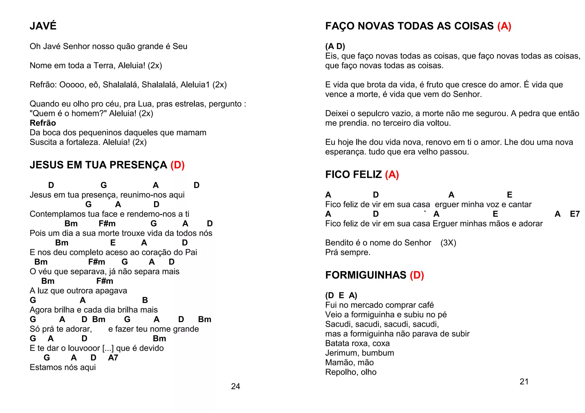 JAVÉ
Oh Javé Senhor nosso quão grande é Seu
Nome em toda a Terra, Aleluia! (2x)
Refrão: Ooooo, eô, Shalalalá, Shalalalá, Aleluia1 (2x)
Quando eu olho pro céu, pra Lua, pras estrelas, pergunto :
"Quem é o homem?" Aleluia! (2x)
Refrão
Da boca dos pequeninos daqueles que mamam
Suscita a fortaleza. Aleluia! (2x)
JESUS EM TUA PRESENÇA (D)
D G A D
Jesus em tua presença, reunimo-nos aqui
G A D
Contemplamos tua face e rendemo-nos a ti
Bm F#m G A D
Pois um dia a sua morte trouxe vida da todos nós
Bm E A D
E nos deu completo aceso ao coração do Pai
Bm F#m G A D
O véu que separava, já não separa mais
Bm F#m
A luz que outrora apagava
G A B
Agora brilha e cada dia brilha mais
G A D Bm G A D Bm
Só prá te adorar, e fazer teu nome grande
G A D Bm
E te dar o louvooor [...] que é devido
G A D A7
Estamos nós aqui
24
FAÇO NOVAS TODAS AS COISAS (A)
(A D)
Eis, que faço novas todas as coisas, que faço novas todas as coisas,
que faço novas todas as coisas.
E vida que brota da vida, é fruto que cresce do amor. É vida que
vence a morte, é vida que vem do Senhor.
Deixei o sepulcro vazio, a morte não me segurou. A pedra que então
me prendia. no terceiro dia voltou.
Eu hoje lhe dou vida nova, renovo em ti o amor. Lhe dou uma nova
esperança. tudo que era velho passou.
FICO FELIZ (A)
A D A E
Fico feliz de vir em sua casa erguer minha voz e cantar
A D ` A E A E7
Fico feliz de vir em sua casa Erguer minhas mãos e adorar
Bendito é o nome do Senhor (3X)
Prá sempre.
FORMIGUINHAS (D)
(D E A)
Fui no mercado comprar café
Veio a formiguinha e subiu no pé
Sacudi, sacudi, sacudi, sacudi,
mas a formiguinha não parava de subir
Batata roxa, coxa
Jerimum, bumbum
Mamão, mão
Repolho, olho
21
 