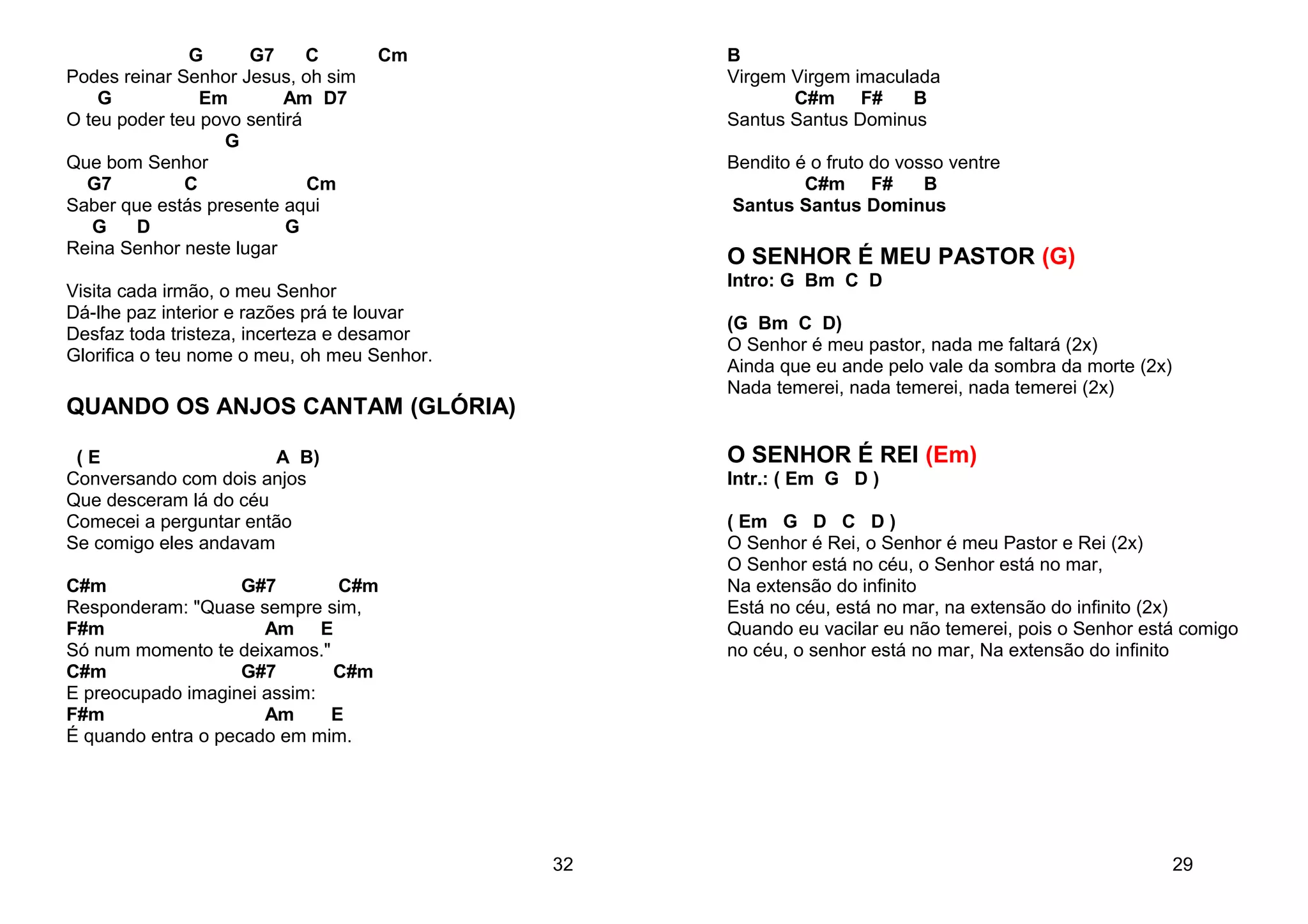 G G7 C Cm
Podes reinar Senhor Jesus, oh sim
G Em Am D7
O teu poder teu povo sentirá
G
Que bom Senhor
G7 C Cm
Saber que estás presente aqui
G D G
Reina Senhor neste lugar
Visita cada irmão, o meu Senhor
Dá-lhe paz interior e razões prá te louvar
Desfaz toda tristeza, incerteza e desamor
Glorifica o teu nome o meu, oh meu Senhor.
QUANDO OS ANJOS CANTAM (GLÓRIA)
( E A B)
Conversando com dois anjos
Que desceram lá do céu
Comecei a perguntar então
Se comigo eles andavam
C#m G#7 C#m
Responderam: "Quase sempre sim,
F#m Am E
Só num momento te deixamos."
C#m G#7 C#m
E preocupado imaginei assim:
F#m Am E
É quando entra o pecado em mim.
32
B
Virgem Virgem imaculada
C#m F# B
Santus Santus Dominus
Bendito é o fruto do vosso ventre
C#m F# B
Santus Santus Dominus
O SENHOR É MEU PASTOR (G)
Intro: G Bm C D
(G Bm C D)
O Senhor é meu pastor, nada me faltará (2x)
Ainda que eu ande pelo vale da sombra da morte (2x)
Nada temerei, nada temerei, nada temerei (2x)
O SENHOR É REI (Em)
Intr.: ( Em G D )
( Em G D C D )
O Senhor é Rei, o Senhor é meu Pastor e Rei (2x)
O Senhor está no céu, o Senhor está no mar,
Na extensão do infinito
Está no céu, está no mar, na extensão do infinito (2x)
Quando eu vacilar eu não temerei, pois o Senhor está comigo
no céu, o senhor está no mar, Na extensão do infinito
29
 