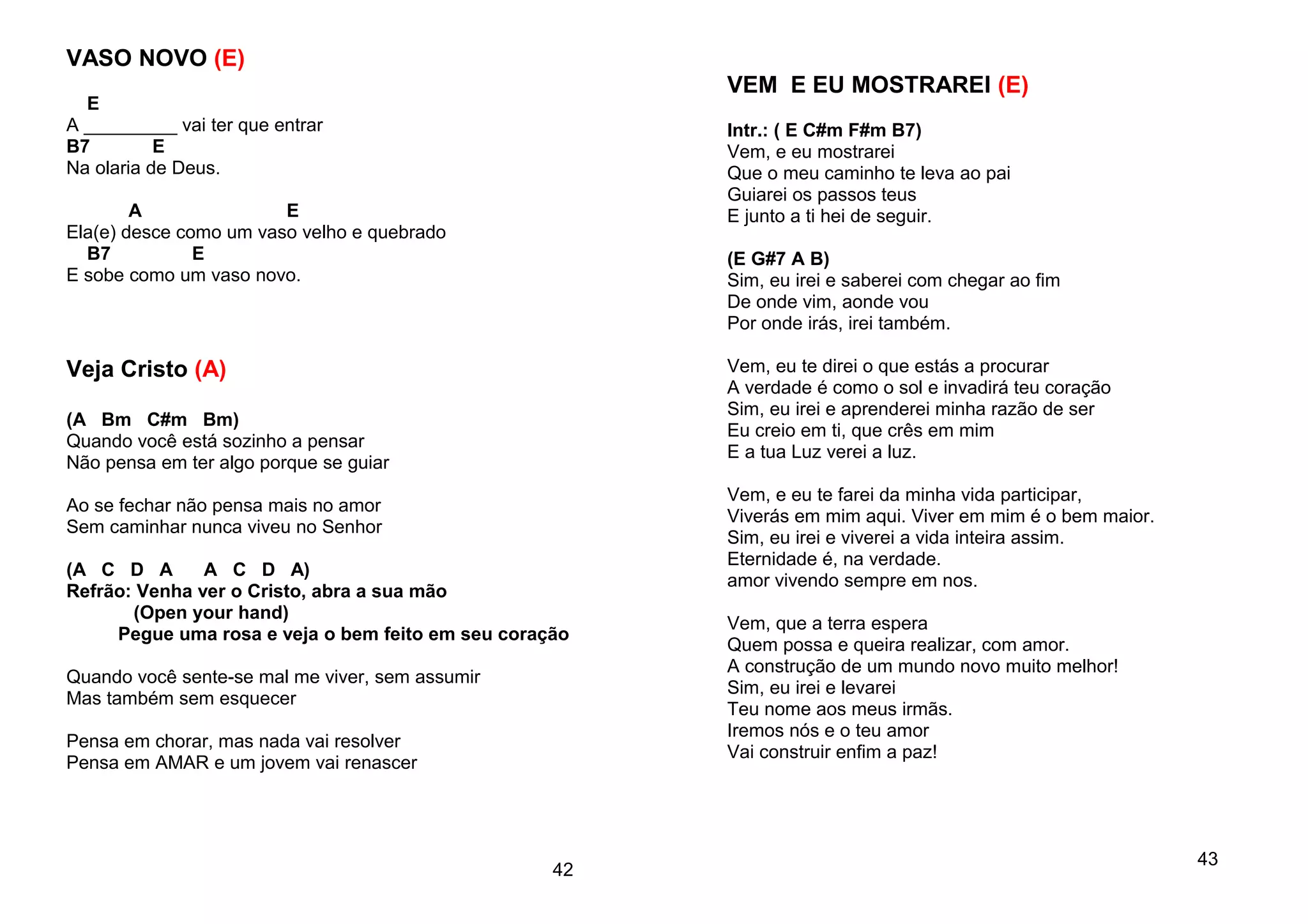 VASO NOVO (E)
E
A _________ vai ter que entrar
B7 E
Na olaria de Deus.
A E
Ela(e) desce como um vaso velho e quebrado
B7 E
E sobe como um vaso novo.
Veja Cristo (A)
(A Bm C#m Bm)
Quando você está sozinho a pensar
Não pensa em ter algo porque se guiar
Ao se fechar não pensa mais no amor
Sem caminhar nunca viveu no Senhor
(A C D A A C D A)
Refrão: Venha ver o Cristo, abra a sua mão
(Open your hand)
Pegue uma rosa e veja o bem feito em seu coração
Quando você sente-se mal me viver, sem assumir
Mas também sem esquecer
Pensa em chorar, mas nada vai resolver
Pensa em AMAR e um jovem vai renascer
42
VEM E EU MOSTRAREI (E)
Intr.: ( E C#m F#m B7)
Vem, e eu mostrarei
Que o meu caminho te leva ao pai
Guiarei os passos teus
E junto a ti hei de seguir.
(E G#7 A B)
Sim, eu irei e saberei com chegar ao fim
De onde vim, aonde vou
Por onde irás, irei também.
Vem, eu te direi o que estás a procurar
A verdade é como o sol e invadirá teu coração
Sim, eu irei e aprenderei minha razão de ser
Eu creio em ti, que crês em mim
E a tua Luz verei a luz.
Vem, e eu te farei da minha vida participar,
Viverás em mim aqui. Viver em mim é o bem maior.
Sim, eu irei e viverei a vida inteira assim.
Eternidade é, na verdade.
amor vivendo sempre em nos.
Vem, que a terra espera
Quem possa e queira realizar, com amor.
A construção de um mundo novo muito melhor!
Sim, eu irei e levarei
Teu nome aos meus irmãs.
Iremos nós e o teu amor
Vai construir enfim a paz!
43
 