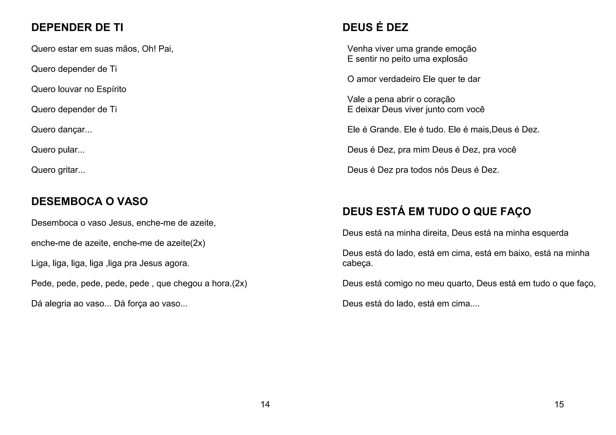DEPENDER DE TI
Quero estar em suas mãos, Oh! Pai,
Quero depender de Ti
Quero louvar no Espírito
Quero depender de Ti
Quero dançar...
Quero pular...
Quero gritar...
DESEMBOCA O VASO
Desemboca o vaso Jesus, enche-me de azeite,
enche-me de azeite, enche-me de azeite(2x)
Liga, liga, liga, liga ,liga pra Jesus agora.
Pede, pede, pede, pede, pede , que chegou a hora.(2x)
Dá alegria ao vaso... Dá força ao vaso...
14
DEUS É DEZ
Venha viver uma grande emoção
E sentir no peito uma explosão
O amor verdadeiro Ele quer te dar
Vale a pena abrir o coração
E deixar Deus viver junto com você
Ele é Grande. Ele é tudo. Ele é mais,Deus é Dez.
Deus é Dez, pra mim Deus é Dez, pra você
Deus é Dez pra todos nós Deus é Dez.
DEUS ESTÁ EM TUDO O QUE FAÇO
Deus está na minha direita, Deus está na minha esquerda
Deus está do lado, está em cima, está em baixo, está na minha
cabeça.
Deus está comigo no meu quarto, Deus está em tudo o que faço,
Deus está do lado, está em cima....
15
 