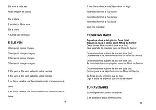 Ela ama a cada ser
Feito imagem de Jesus
Ela é Maria
E acolhe os filhos teus
Ela é Maria
A Santa Mãe de Deus
E ELE VEM
O tempo de cantar chegou
O tempo de dançar chegou
O tempo de cantar chegou
O tempo de dançar chegou
E Ele vem, e Ele vem saltando pelos montes
E Ele vem, e Ele vem saltando pelos montes
E os Seus cabelos, os Seus cabelos são brancos como a
neve
E os Seus cabelos, os Seus cabelos são brancos como a
Neve
18
E nos Seus olhos, e nos Seus olhos há fogo
Incendeia Senhor a Tua noiva
Incendeia Senhor a Tua igreja
Incendeia Senhor a Tua casa
Vem me incendiar
ERGUEI AS MÃOS
Erguei as mãos e daí glória a Deus (bis)
Erguei as mãos e cantai como filhos do Senhor
Deus disse a Noé: constrói uma arca (bis)
Que seja feita de madeira para os filhos do Senhor
Os animaizinhos subiam de dois em dois (bis)
Os elefantes e os passarinhos como os filhos do Senhor
Os animaizinhos subiam de dois em dois (bis)
As minhoquinhas e os pingüins como os filhos do Senhor
Os animaizinhos subiam de dois em dois (bis)
Os cangurus e os sapinhos como os filhos do Senhor
Se fores ao céu primeiro que eu (bis)
Diga a todos os anjinhos que um dia lá estarei
EU NAVEGAREI
Eu navegarei no Oceano do espírito
E ali adorarei o Deus do meu Amor.
19
 