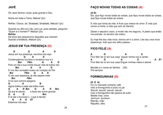 JAVÉ
Oh Javé Senhor nosso quão grande é Seu
Nome em toda a Terra, Aleluia! (2x)
Refrão: Ooooo, eô, Shalalalá, Shalalalá, Aleluia1 (2x)
Quando eu olho pro céu, pra Lua, pras estrelas, pergunto :
"Quem é o homem?" Aleluia! (2x)
Refrão
Da boca dos pequeninos daqueles que mamam
Suscita a fortaleza. Aleluia! (2x)
JESUS EM TUA PRESENÇA (D)
D G A D
Jesus em tua presença, reunimo-nos aqui
G A D
Contemplamos tua face e rendemo-nos a ti
Bm F#m G A D
Pois um dia a sua morte trouxe vida da todos nós
Bm E A D
E nos deu completo aceso ao coração do Pai
Bm F#m G A D
O véu que separava, já não separa mais
Bm F#m
A luz que outrora apagava
G A B
Agora brilha e cada dia brilha mais
G A D Bm G A D Bm
Só prá te adorar, e fazer teu nome grande
G A D Bm
E te dar o louvooor [...] que é devido
G A D A7
Estamos nós aqui
24
FAÇO NOVAS TODAS AS COISAS (A)
(A D)
Eis, que faço novas todas as coisas, que faço novas todas as coisas,
que faço novas todas as coisas.
E vida que brota da vida, é fruto que cresce do amor. É vida que
vence a morte, é vida que vem do Senhor.
Deixei o sepulcro vazio, a morte não me segurou. A pedra que então
me prendia. no terceiro dia voltou.
Eu hoje lhe dou vida nova, renovo em ti o amor. Lhe dou uma nova
esperança. tudo que era velho passou.
FICO FELIZ (A)
A D A E
Fico feliz de vir em sua casa erguer minha voz e cantar
A D ` A E A E7
Fico feliz de vir em sua casa Erguer minhas mãos e adorar
Bendito é o nome do Senhor (3X)
Prá sempre.
FORMIGUINHAS (D)
(D E A)
Fui no mercado comprar café
Veio a formiguinha e subiu no pé
Sacudi, sacudi, sacudi, sacudi,
mas a formiguinha não parava de subir
Batata roxa, coxa
Jerimum, bumbum
Mamão, mão
Repolho, olho
21
 