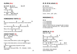 GLÓRIA (Dm)
Dm Dm/C Bb A4 A Dm D7
Glória, Glória (2 vezes)
Gm C
A Jesus o Senhor
F Dm
Ao cordeiro de Deus
Gm A4 A Dm D7
Ao nome sobre todo nome.
HOMENZINHO TORTO (D)
D A A7 D
Havia um Homenzinho torto, que morava numa casinha
torta,
A A7 D
Sua vida era toda torta, seu caminho era todo torto
A D
Mas um dia, Jesus ele encontrou...
A G D
E tudo que era torto, Jesus endireitou
HOOKY POOKY (E)
Intr.: ( E A E B7 A E )
E A B A E
Hooky pooky,
E
E põe a mão direita dentro, e põe a mão direita fora,
E7
E põe a mão direita dentro, e dá uma mexidinha agora
A
E dance o hooky pooky só girando no lugar
B7 A E
Não se pode mais parar! Mão... Pé... Cabeção... trololó...
corpo todo...
22
IÊ. IÊ. lÊ DE JESUS (D)
(D G A G)
lê, iê, iê, iê, iê, iê, iê ...
Uou, uo, uo, uou, uo, uou ...
Reza, reza, reza,
Nós rezaremos
Louva... Corre... pula... grita...
INDIOZINHO (D)
(D A)
1, 2, 3 indiozinhos
4, 5, 6 indiozinhos
7, 8, 9 indiozinhos
todos no mesmo bote iam navegando pelo rio abaixo
quando o jacaré se aproximou. Pe ... olhou pra baixo
e o bote quase virou
ISAÍAS 40, 31 (G)
Intro: G F (4x)
G F G F
Mas os que esperam no Senhor
G F Em
Renovarão as suas forças
Am Em F G F# F
Subirão com asas como águias
F G G F# F G F# F
Correrão (1, 2, 3, 4) e não se cansarão (4, 3, 2, 1)
G F G
Caminharão e não se fatigarão,
VIVA JESUS, VIVA JESUS!!
QUE É NOSSO REI!! 23
 