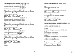 OH! MARIA (HAIL HOLE QUEEN) (G)
G C G D G
Corredentora mãe do Salvador oh Maria
C G D G
Venham todos sempre a louvar oh Maria
Em A D Em A D
Cantem juntos aos Querubins e também junto aos Serafins
G D7 G
Teu amor pra sempre aqui
Em Am D G C Cm G
Salve Salve Salve Rainha!
Bb Eb Bb F Bb
Corredentora mãe do Salvador oh Maria
Venham todos sempre a louvar oh Maria
Gm C F Gm C F
Cantem juntos aos Querubins e também junto aos Serafins
Bb F Bb
Teu amor pra sempre aqui
Gm C F Bb F Bb
Salve Salve Salve Rainha!
B E B F# B
Teu olhar doce terno oh mãe oh Maria
B E B F# B
Esperança paz fé e amor oh Maria
G#m C# F# G#m C# F#
Cantem juntos aos Querubins e também junto aos Serafins
B F# B
Teu amor pra sempre aqui
G#m C# F# B F# B
Salve Salve Salve Rainha!
F#7
Aleluia
28
LEÃO DA TRIBO DE JUDÁ (Bm)
Bm
Ele é o leão da tribo de Judá,
Em
Jesus tomou nossas cadeias e nos libertou
Bm Em F#
Ele é a rocha da nossa vitória
Bm
É a nossa força em tempo de fraqueza
Em
Uma torre em tempo de guerra
Bm Gm F# Em Bm
Oh! Esperança de Israel!
ORACÃO SOBRE AS REFEICÕES (C)
ANTES DAS REFEIÇÕES: (C)
(C G7)
Ó Senhor abençoai esta nossa refeição (bis)
(F C)
Que hoje tem mais alegria,
Que hoje tem mais alegria,
(C G7)
Com a sua, com a sua com a sua companhia
APÓS AS REFEIÇÕES: (C)
C G7 C
Ao Senhor agradecemos, Aleluia!
C7 F G7 C
O alimento que tivemos, aleluia!
25
 