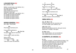 LOUVADO SEJA (G)
Intr.: (G Em C D)
Refrão: Louvado seja o meu Senhor ( 4x )
Por todas as suas criaturas.
Pelo sole pela lua.
Pelas estrelas do firmamento.
Pela água e pelo fogo!
Refrão: Louvado seja o meu Senhor ( 4x )
Por aqueles que agora são felizes
Por aqueles que agora choram
Por aqueles que agora nascem
Por aqueles que agora morrem!
NOSSO GENERAL (Am)
Intr.: (Am F Dm E Am)
Am
Pelo Senhor marchamos sim.
F
O seu exército poderoso e,
Dm E Am Dm Em
Sua glória será vista em toda terra.
Am
Vamos cantar o canto da vitória.
F
Glória a Deus!
Vencemos a batalha.
Dm Em Am
Toda arma contra nós perecerá.
26
F C
O nosso general é Cristo.
F C
Seguimos os seus passos
F E Am
Nenhum inimigo nos resistirá. (refrão)
Am
Com o Messias marchamos sim.
F
Em sua mão a chave da vitoria
Dm E Am Dm E
Nos leva a possuir a terra prometida.
OBRA NOVA (D)
Intr.: (D F#m G A)
Cristo quer fazer em mim uma obra nova
E o meu coração, quer modificar. (2x)
(F#m Bm G A)
Ele tem muitos planos prá mim, vida quer me dar.
Basta abrir o coração, e ele agirá.
(D F#m G A)
Vem, Espírito Santo, vem nos transformar
Vem, Espírito Santo, teu amor nos dar.
O ESPÍRITO JÁ CHEGOU (G)
(G D)
Já chegou, já chegou, o Espírito Santo já chegou. (2x)
Eu sinto em minhas mãos, eu sinto em meus pés,
Eu sinto em minha alma todo o meu ser.(2x)
Aquele que caminhou, sobre as águas. (2x)
Está aqui, está do meu lado. (2x)
Como um raio, caindo sobre mim. (2x)
Me queima, me queima, me queima. (4x)
27
 