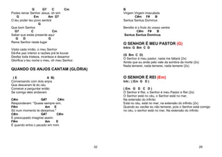 G G7 C Cm
Podes reinar Senhor Jesus, oh sim
G Em Am D7
O teu poder teu povo sentirá
G
Que bom Senhor
G7 C Cm
Saber que estás presente aqui
G D G
Reina Senhor neste lugar
Visita cada irmão, o meu Senhor
Dá-lhe paz interior e razões prá te louvar
Desfaz toda tristeza, incerteza e desamor
Glorifica o teu nome o meu, oh meu Senhor.
QUANDO OS ANJOS CANTAM (GLÓRIA)
( E A B)
Conversando com dois anjos
Que desceram lá do céu
Comecei a perguntar então
Se comigo eles andavam
C#m G#7 C#m
Responderam: "Quase sempre sim,
F#m Am E
Só num momento te deixamos."
C#m G#7 C#m
E preocupado imaginei assim:
F#m Am E
É quando entra o pecado em mim.
32
B
Virgem Virgem imaculada
C#m F# B
Santus Santus Dominus
Bendito é o fruto do vosso ventre
C#m F# B
Santus Santus Dominus
O SENHOR É MEU PASTOR (G)
Intro: G Bm C D
(G Bm C D)
O Senhor é meu pastor, nada me faltará (2x)
Ainda que eu ande pelo vale da sombra da morte (2x)
Nada temerei, nada temerei, nada temerei (2x)
O SENHOR É REI (Em)
Intr.: ( Em G D )
( Em G D C D )
O Senhor é Rei, o Senhor é meu Pastor e Rei (2x)
O Senhor está no céu, o Senhor está no mar,
Na extensão do infinito
Está no céu, está no mar, na extensão do infinito (2x)
Quando eu vacilar eu não temerei, pois o Senhor está comigo
no céu, o senhor está no mar, Na extensão do infinito
29
 