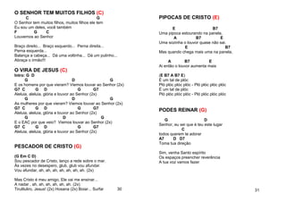 O SENHOR TEM MUITOS FILHOS (C)
C G
O Senhor tem muitos filhos, muitos filhos ele tem
Eu sou um deles, você também
F G C
Louvemos ao Senhor
Braço direito... Braço esquerdo... Perna direita...
Perna esquerda...
Balança a cabeça... Dá uma voltinha... Dá um pulinho...
Abraça o irmão!!!
O VIRA DE JESUS (C)
Intro: G D
G D G
E os homens por que vieram? Viemos louvar ao Senhor (2x)
G7 C G D G G7
Aleluia, aleluia, glória e louvor ao Senhor (2x)
G D G
As mulheres por que vieram? Viemos louvar ao Senhor (2x)
G7 C G D G G7
Aleluia, aleluia, glória e louvor ao Senhor (2x)
G D G
E o EAC por que veio? Viemos louvar ao Senhor (2x)
G7 C G D G G7
Aleluia, aleluia, glória e louvor ao Senhor (2x)
PESCADOR DE CRISTO (G)
(G Em C D)
Sou pescador de Cristo, lanço a rede sobre o mar.
Às vezes no desespero, glub, glub vou afundar.
Vou afundar, ah, ah, ah, ah, ah, ah, ah. (2x)
Mas Cristo é meu amigo, Ele vai me ensinar...
A nadar , ah, ah, ah, ah, ah, ah. (2x)
Tiruliluliro, Jesus! (2x) Hosana (2x) Boiar... Surfar 30
PIPOCAS DE CRISTO (E)
E B7
Uma pipoca estourando na panela,
A B7 E
Uma sozinha o louvor quase não sai.
E B7
Mas quando chega mais uma na panela,
A B7 E
Ai então o louvor aumenta mais
(E B7 A B7 E)
É um tal de plóc
Pló plóc plóc plóc - Pló plóc plóc plóc
É um tal de plóc
Pló plóc plóc plóc - Pló plóc plóc plóc
PODES REINAR (G)
G D
Senhor, eu sei que é teu este lugar
C
todos querem te adorar
A7 D D7
Toma tua direção
Sim, venha Santo espírito
Os espaços preencher reverência
A tua voz vamos fazer
31
 