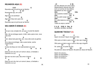 REUNIDOS AQUI (D)
D D7 G
Reunidos aqui só prá louvar ao Senhor
A D A7
Novamente aqui, em união
D
Algo bom vai acontecer
D7 G
Algo bom Deus tem para nós
A7 D
Reunidos aqui só prá louvar ao Senhor
SEU AMOR É DEMAIS (E)
E A
Sei que o seu coração dói, sei que o mundo lhe destrói
E A
Não, não se entregue assim, irmão, vale a pena viver, nova
vida viver
E A
Vem, deixe tudo para trás, sim, nova vida você vai ganhar,
E A
Se a Jesus se entregar, vale a pena tentar, venha
experimentar
E A
O amor de Deus em mim está também em você,
E B A B
E
Está vivo em nós, tem um nome é Jesus, a Verdade o
Caminho e a Luz.
A
Ele veio nos dar a paz, Seu amor é demai
E B A B
E
Está vivo em nós, tem um nome é Jesus, a Verdade o
Caminho e a Luz.
36
( E A B)
Os dois olharam em meus olhos,
Responderam dizendo que não.
Com um sorriso em teus lábios
Revelaram ao meu coração:
C#m G#7 C#m
"Se souberes receber Jesus,
F#m Am E
Do seu peito surge ume luz.
C#m G#7 C#m
Em volta desta luz vamos ficar
F#m Am E
Todos os anjos a cantar."
E A B E/G# A F#m B
GLÓRIA, GLÓRIA, GLÓRIA.
QUEM ME TOCOU? (C)
C G7 C
Quem me tocou? Quem me tocou? (2x)
G7 Am
Olho para um lado e para o outro e não vejo ninguém
G7 C
Olho para um lado e para o outro e não vejo ninguém
G7 C
Só pode ser, só pode ser (2x)
G7 Am G7 C
Só pode ser Jesus de Nazaré, Só pode ser Jesus de Nazaré.
Quem me cutucou...
Quem me descabelou....
Quem me empurrou...
Quem me abraçou...
33
 
