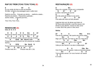 RAP DO TREM (TCHU TCHU TCHA) (E)
E B7 A
Eu vou andar de trem e você vai também
Só falta comprar uma passagem para o velho trem
E
Dedinho pra fora... Cotovelo pra dentro... Joelhinho colado...
Pezinho pra dentro... Pescocinho quebrado...
Zoinho virado... Linguinha pra fora...
A
Tchu Tchu Tchu Tcha...
RENOVA-ME (D)
Intro: D G A D
D G A D G Em A A7
Renova-me Senhor Jesus, já não quero ser igual
D G A D G Em C A7
Renova-me Senhor Jesus, põe em mim teu coração
D D/C# Bm Bm/A G Em A7
Porque tudo que há dentro de mim precisa ser mudado
Senhor
D D/C# Bm Bm/A G
Porque tudo que há dentro do meu coração
A7 D Bm G A7 D
Precisa mais de ti Precisa mais de ti (3x)
34
RESTAURAÇÃO (D)
D Bm
Deus vê o coração, sonda com a compaixão
G A7 D A7
E sabe o tamanho da sua dor
D Bm
Ele não pode pôr limites no seu amor,
G A7 D A7
Pois sabe até onde vai todo pecador
Lágrimas são suor de almas que lutam só
Só Deus pode entender o que lhe causa a dor
Pense no seu Senhor, recorra ao Seu amor
E creia: Ele é fiel, justo é o Seu amor
Refrão
D7 G A F#m B m
Pare de se maltratar, não queira aos outros culpar
Em A D D7
Diga: por hoje não, por hoje eu não vou mais pecar
G A F#m Bm
Estenda a sua mão e abra o seu coração
Em A D D7
Volta pro seu Senhor e se abra à restauração
G A F#m Bm
Com Cristo você vai superar, todas as barreiras passar
Em A G D
Todo pecado vencer, um novo homem vai nascer
A D
E é você...
35
 
