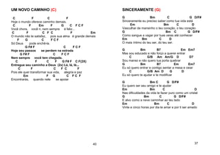 UM NOVO CAMINHO (C)
C F C F
Hoje o mundo oferece caminho demais.
C F Em F G C F C F
Você chora, você ri, nem sempre é feliz...
C F C F C F Em
O mundo não te satisfaz, pois sua alma é grande demais
F G C F C F
Só Deus pode enchê-la.
G F# F C F C F
Hoje seu passos se perdem na estrada
G F# F C F C F
Nem sempre você tem chegada.
C F C F G F# F C F(2X)
Entregue seu caminho a Deus (2x) Lá, lá, lá...
C F C F C F
Pois ele quer transformar sua vida, alegria e paz
Em F G C F C F
Encontrarás, quando nele se apoiar
40
SINCERAMENTE (G)
G Bm C G D/F#
Sinceramente eu preciso saber como tua vida está
Em Bm C D
Vasculhar de mansinho o teu coração, o teu coração
G Bm C G D/F#
Como sangue a vagar por tuas veias até conhecer
Em Bm C D
O mais íntimo do teu ser, do teu ser.
G Bm B7 Em Em7
Mas sou educado e não forço a querer entrar
C G/B Am Am/G D D7
Sou manso e não quero tua porta quebrar
G Bm B7 Em Em7
Eu só quero entrar e contigo sentar a mesa e ceiar
C G/B Am D G D
Eu só quero te ajudar e te modificar
G Bm C G D/F#
Eu quero ser seu amigo e te ajudar
Em Bm C D
Nas dificuldades da vida te fazer puro como um cristal
G Bm C G D/F#
E alvo como a neve caminhar ao teu lado
Em Bm C D
Vinte e cinco horas por dia te amar e por ti ser amado
37
 
