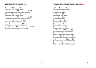 VEM ESPIRITO SANTO (D)
D Bm G
Vem, vem, vem Espírito Santo.
A7 D A7
Transforma a minha vida, quero renascer.
D Bm G
Vem, vem, vem Espírito Santo.
A7 D D7
Transforma a minha vida, quero renascer.
G A7
Quero abandonar-me em teu amor.
D Bm
Encharcar-me em seus rios. Senhor.
G A7 D D7
Derrubar as barreiras em meu coração
44
VAMOS CELEBRAR COM JUBILO (D)
D A D
Vamos celebrar com Júbilo
A
A festa do rei Jesus
D D7
Os homens com glória
G Gm
As mulheres aleluia
D A D
Vamos celebrar ao Rei
G D
Vamos todos nos amar
G D
Que sua glória vai brilhar
G F#m B7
Em cada face, em cada coração
E A
Esta é a festa do rei Senhor Jesus
G D G D
O perdão irá fluir o amor vai nos unir
G F#m B7
Em um só corpo em um só coração
E A
Esta é a festa do rei Senhor Jesus!
41
 