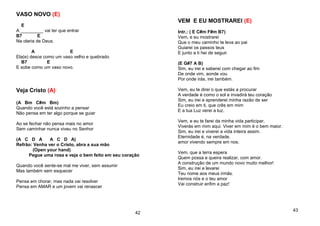 VASO NOVO (E)
E
A _________ vai ter que entrar
B7 E
Na olaria de Deus.
A E
Ela(e) desce como um vaso velho e quebrado
B7 E
E sobe como um vaso novo.
Veja Cristo (A)
(A Bm C#m Bm)
Quando você está sozinho a pensar
Não pensa em ter algo porque se guiar
Ao se fechar não pensa mais no amor
Sem caminhar nunca viveu no Senhor
(A C D A A C D A)
Refrão: Venha ver o Cristo, abra a sua mão
(Open your hand)
Pegue uma rosa e veja o bem feito em seu coração
Quando você sente-se mal me viver, sem assumir
Mas também sem esquecer
Pensa em chorar, mas nada vai resolver
Pensa em AMAR e um jovem vai renascer
42
VEM E EU MOSTRAREI (E)
Intr.: ( E C#m F#m B7)
Vem, e eu mostrarei
Que o meu caminho te leva ao pai
Guiarei os passos teus
E junto a ti hei de seguir.
(E G#7 A B)
Sim, eu irei e saberei com chegar ao fim
De onde vim, aonde vou
Por onde irás, irei também.
Vem, eu te direi o que estás a procurar
A verdade é como o sol e invadirá teu coração
Sim, eu irei e aprenderei minha razão de ser
Eu creio em ti, que crês em mim
E a tua Luz verei a luz.
Vem, e eu te farei da minha vida participar,
Viverás em mim aqui. Viver em mim é o bem maior.
Sim, eu irei e viverei a vida inteira assim.
Eternidade é, na verdade.
amor vivendo sempre em nos.
Vem, que a terra espera
Quem possa e queira realizar, com amor.
A construção de um mundo novo muito melhor!
Sim, eu irei e levarei
Teu nome aos meus irmãs.
Iremos nós e o teu amor
Vai construir enfim a paz!
43
 