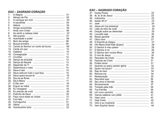 EAC – SAGRADO CORAÇÃO
1. A Alegria ............................................................... 01
2. Abraço de Pai ....................................................... 02
3. A começar em mim ............................................... 03
4. A escolhida ........................................................... 04
5. Aleluia ................................................................... 04
6. Amigo encontrista ................................................. 05
7. Ando com Cristo ................................................... 06
8. Ao sentir a cabeça rodar ....................................... 07
9. Até quando ........................................................... 07
10. Autoridade e poder ............................................... 08
11. Bom dia amigo ..................................................... 08
12. Buscai primeiro ...................................................... 09
13. Cantai ao Senhor um canto de louvor .................. 09
14. Cante em paz ....................................................... 10
15. Celebrai ................................................................ 10
16. Consagração ........................................................ 11
17. Crucifixo ............................................................... 12
18. Dança da amizade ............................................... 13
19. Dança de Nazaré ................................................. 13
20. Depender de Ti .................................................... 14
21. Desemboca o vaso .............................................. 14
22. Deus é dez ........................................................... 15
23. Deus está em tudo o que faço ............................. 15
24. Deus quero louvar-te ............................................ 16
25. Dou-te as flores .................................................... 17
26. Ela é Maria ........................................................... 17
27. E Ele vem ............................................................ 18
28. Erguei as mãos .................................................... 19
29. Eu navegarei ........................................................ 19
30. Eu preciso de você ............................................... 20
31. Exército de Deus .................................................. 20
32. Faço nova todas as coisas ................................... 21
33. Fico feliz ............................................................... 21
34. Formiguinha ......................................................... 21
35. Glória .................................................................... 22
36. Homenzinho torto ................................................. 22
EAC – SAGRADO CORAÇÃO
37. Hooky Pooky .............................................................. 22
38. Iê, iê, iê de Jesus ....................................................... 23
39. Indiozinho ................................................................... 23
40. Isaías 40,31 ................................................................ 23
41. Javé ............................................................................ 24
42. Jesus em tua presença ............................................... 24
43. Leão da tribo de Judá ................................................. 25
44. Oração sobre as oferendas ........................................ 25
45. Louvado seja .............................................................. 26
46. Nosso general ............................................................ 26
47. Obra nova .................................................................. 27
48. O Espírito já chegou ................................................... 27
49. Oh! Maria (Hail Hole Queen) ..................................... 28
50. O Senhor é meu pastor .............................................. 29
51. O Senhor é rei ............................................................ 29
52. O Senhor tem muitos filhos ........................................ 30
53. O vira de Jesus .......................................................... 30
54. Pescador de Cristo .................................................... 30
55. Pipocas de Cristo ...................................................... 31
56. Podes reinar .............................................................. 31
57. Quando os anjos cantam glória ................................. 32
58. Quem me tocou? ....................................................... 33
59. Rap do trem ............................................................... 34
60. Renova-me ................................................................ 34
61. Restauração .............................................................. 35
62. Reunidos aqui ........................................................... 36
63. Seu amor é demais ................................................... 36
64. Sinceramente ............................................................ 37
65. Tomado pela mão ..................................................... 38
66. Tua Família ............................................................... 38
68. Um novo caminho ..................................................... 40
69. Vamos celebrar com júbilo ........................................ 41
70. Vaso novo .................................................................. 42
71. Veja Cristo ................................................................. 42
72. Vem e eu mostrerei ................................................... 43
73. Vem Espírito Santo .................................................... 44
 