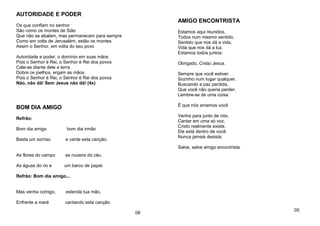 AUTORIDADE E PODER
Os que confiam no senhor
São como os montes de Sião
Que não se abalam, mas permanecem para sempre
Como em volta de Jerusalém, estão os montes
Assim o Senhor, em volta do seu povo
Autoridade e poder, o domínio em suas mãos
Pois o Senhor é Rei, o Senhor é Rei dos povos
Cale-se diante dele a terra
Dobre os joelhos, ergam as mãos
Pois o Senhor é Rei, o Senhor é Rei dos povos
Não, não dá! Sem Jesus não dá! (4x)
BOM DIA AMIGO
Refrão:
Bom dia amigo bom dia irmão
Basta um sorriso e cante esta canção.
As flores do campo as nuvens do céu.
As águas do rio e um barco de papel.
Refrão: Bom dia amigo...
Mas venha comigo, estenda tua mão,
Enfrente a maré cantando esta canção
08
AMIGO ENCONTRISTA
Estamos aqui reunidos,
Todos num mesmo sentido,
Sentido que nos dá a vida,
Vida que nos dá a luz.
Estamos todos juntos:
Obrigado, Cristo Jesus.
Sempre que você estiver.
Sozinho num lugar qualquer.
Buscando a paz perdida,
Que você não queria perder,
Lembre-se de uma coisa:
É que nós amamos você
Venha para junto de nós,
Cantar em uma só voz,
Cristo realmente existe.
Ele está dentro de você.
Nunca jamais desista:
Salve, salve amigo encontrista.
05
 