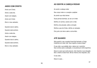ANDO COM CRISTO
Ando com Cristo,
Ando a cada dia,
Assim com alegria,
Ando com Cristo
Ele é o meu salvador.
Quando tudo é calmo,
Quando está sombrio
Ando a cada dia,
Assim com alegria.
Quando tudo é calmo,
Quando está sombrio,
Ele é o meu salvador.
06
AO SENTIR A CABEÇA RODAR
Ao sentir a cabeça rodar
Seu corpo mole e o coração a palpitar
Ao sentir sua mão tremer
Suas pernas bambas, ao ver um irmão
Dê-lhe um sorriso, acene com a mão
Dê-lhe uma piscada, solte a emoção
Dê-lhe a paz de Cristo, dê-lhe um abração
Ore junto com ele e sele a comunhão.
ATÉ QUANDO
Até quando o seu coração ficará tão fechado a Cristo,
Insistindo em dizer não. Que orgulho é esse amigo?
O seu ódio, sua solidão não o deixa ver o caminho
Que conduz para a salvação, e se perde por entre espinhos.
Deus é a paz que você procura, não importa a sua situação
Ele o chama a toda hora. Dê ao menos uma resposta. (2x)
O seu ódio...
Deus é a paz...
07
 