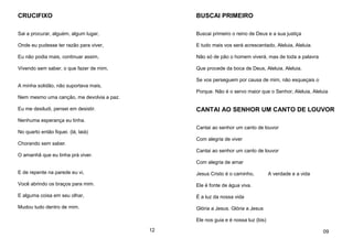 CRUCIFIXO
Sai a procurar, alguém, algum lugar,
Onde eu pudesse ter razão para viver,
Eu não podia mais, continuar assim,
Vivendo sem saber, o que fazer de mim,
A minha solidão, não suportava mais,
Nem mesmo uma canção, me devolvia a paz.
Eu me desiludi, pensei em desistir.
Nenhuma esperança eu tinha.
No quarto então fiquei. (lá, laiá)
Chorando sem saber.
O amanhã que eu tinha prá viver.
E de repente na parede eu vi,
Você abrindo os braços para mim.
E alguma coisa em seu olhar,
Mudou tudo dentro de mim.
12
BUSCAI PRIMEIRO
Buscai primeiro o reino de Deus e a sua justiça
E tudo mais vos será acrescentado, Aleluia, Aleluia.
Não só de pão o homem viverá, mas de toda a palavra
Que procede da boca de Deus, Aleluia, Aleluia.
Se vos perseguem por causa de mim, não esqueçais o
Porque. Não é o servo maior que o Senhor, Aleluia, Aleluia
CANTAI AO SENHOR UM CANTO DE LOUVOR
Cantai ao senhor um canto de louvor
Com alegria de viver
Cantai ao senhor um canto de louvor
Com alegria de amar
Jesus Cristo é o caminho, A verdade e a vida
Ele é fonte de água viva.
É a luz da nossa vida
Glória a Jesus. Glória a Jesus
Ele nos guia e é nossa luz (bis)
09
 