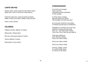 CANTE EM PAZ
Vamos cantar, cantar na paz do meu Senhor Jesus
Deixar que o amor, se torne em nossa vida luz
E tão bom estar aqui, juntos louvando ao Senhor
Soltar a nossa voz e assim, exaltar o Deus de amor.
Amar, Louvar, Dançar
CELEBRAI
Celebrai a Cristo, celebrai ! (4 vezes)
Ressuscitou ! Ressuscitou!
Ele vive e reina para sempre (2 vezes)
Vamos celebrar (3 vezes)
Ressuscitou o meu senhor!
10
CONSAGRAÇÃO
Ao rei dos reis consagro
Tudo o que sou
De gratos louvores transborda
O meu coração
A minha vida eu entrego
Nas tuas mãos meu Senhor
Prá te exaltar com todo meu amor
Eu te louvarei conforme a tua justiça
E cantarei louvores pois tu és altíssimo
Celebrarei a ti oh! Deus com meu viver.
Cantarei e contarei as tuas obras
Pois por tuas mãos foram criados
Terra, céu e mar e todo ser que nele há
Toda terra celebra a ti
Com cânticos e júbilos
Pois tu és o Deus criador
Pois tu és o Deus criador
Pois tu és o Deus criador
A honra, a glória, a força
E o poder ao Rei Jesus
E o louvor ao Rei Jesus
11
 