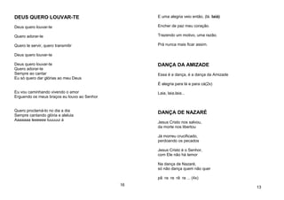 DEUS QUERO LOUVAR-TE
Deus quero louvar-te
Quero adorar-te
Quero te servir, quero transmitir
Deus quero louvar-te
Deus quero louvar-te
Quero adorar-te
Sempre ao cantar
Eu só quero dar glórias ao meu Deus
Eu vou caminhando vivendo o amor
Erguendo os meus braços eu louvo ao Senhor
Quero proclamá-lo no dia a dia
Sempre cantando glória e aleluia
Aaaaaaa leeeeee luuuuui á
16
E uma alegria veio então, (lá. laiá)
Encher de paz meu coração.
Trazendo um motivo, uma razão.
Prá nunca mais ficar assim.
DANÇA DA AMIZADE
Essa é a dança, é a dança da Amizade
É alegria para lá e para cá(2x)
Laia, laia,laia...
DANÇA DE NAZARÉ
Jesus Cristo nos salvou,
da morte nos libertou
Já morreu crucificado,
perdoando os pecados
Jesus Cristo é o Senhor,
com Ele não há temor
Na dança de Nazaré,
só não dança quem não quer
pã ra ra rã ra ... (4x)
13
 