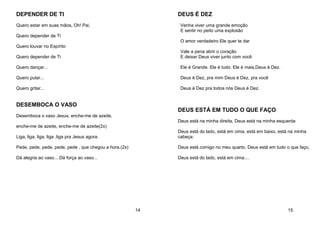 DEPENDER DE TI
Quero estar em suas mãos, Oh! Pai,
Quero depender de Ti
Quero louvar no Espírito
Quero depender de Ti
Quero dançar...
Quero pular...
Quero gritar...
DESEMBOCA O VASO
Desemboca o vaso Jesus, enche-me de azeite,
enche-me de azeite, enche-me de azeite(2x)
Liga, liga, liga, liga ,liga pra Jesus agora.
Pede, pede, pede, pede, pede , que chegou a hora.(2x)
Dá alegria ao vaso... Dá força ao vaso...
14
DEUS É DEZ
Venha viver uma grande emoção
E sentir no peito uma explosão
O amor verdadeiro Ele quer te dar
Vale a pena abrir o coração
E deixar Deus viver junto com você
Ele é Grande. Ele é tudo. Ele é mais,Deus é Dez.
Deus é Dez, pra mim Deus é Dez, pra você
Deus é Dez pra todos nós Deus é Dez.
DEUS ESTÁ EM TUDO O QUE FAÇO
Deus está na minha direita, Deus está na minha esquerda
Deus está do lado, está em cima, está em baixo, está na minha
cabeça.
Deus está comigo no meu quarto, Deus está em tudo o que faço,
Deus está do lado, está em cima....
15
 