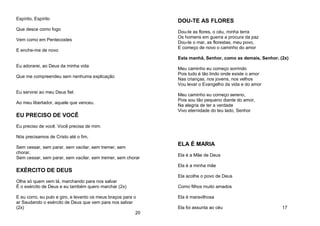 Espírito, Espírito
Que desce como fogo
Vem como em Pentecostes
E enche-me de novo
Eu adorarei, ao Deus da minha vida
Que me compreendeu sem nenhuma explicação
Eu servirei ao meu Deus fiel.
Ao meu libertador, aquele que venceu.
EU PRECISO DE VOCÊ
Eu preciso de você. Você precisa de mim.
Nós precisamos de Cristo até o fim,
Sem cessar, sem parar, sem vacilar, sem tremer, sem
chorar,
Sem cessar, sem parar, sem vacilar, sem tremer, sem chorar
EXÉRCITO DE DEUS
Olha só quem vem lá, marchando para nos salvar
É o exército de Deus e eu também quero marchar (2x)
E eu corro, eu pulo e giro, e levanto os meus braços para o
ar Saudando o exército de Deus que vem para nos salvar
(2x)
20
DOU-TE AS FLORES
Dou-te as flores, o céu, minha terra
Os homens em guerra a procura da paz
Dou-te o mar, as florestas, meu povo,
E começo de novo o caminho do amor
Esta manhã, Senhor, como as demais, Senhor. (2x)
Meu caminho eu começo sorrindo
Pois tudo é tão lindo onde existe o amor
Nas crianças, nos jovens, nos velhos
Vou levar o Evangelho da vida e do amor
Meu caminho eu começo sereno,
Pois sou tão pequeno diante do amor,
Na alegria de ter a verdade
Vivo eternidade do teu lado, Senhor
ELA É MARIA
Ela é a Mãe de Deus
Ela é a minha mãe
Ela acolhe o povo de Deus
Como filhos muito amados
Ela é maravilhosa
Ela foi assunta ao céu 17
 