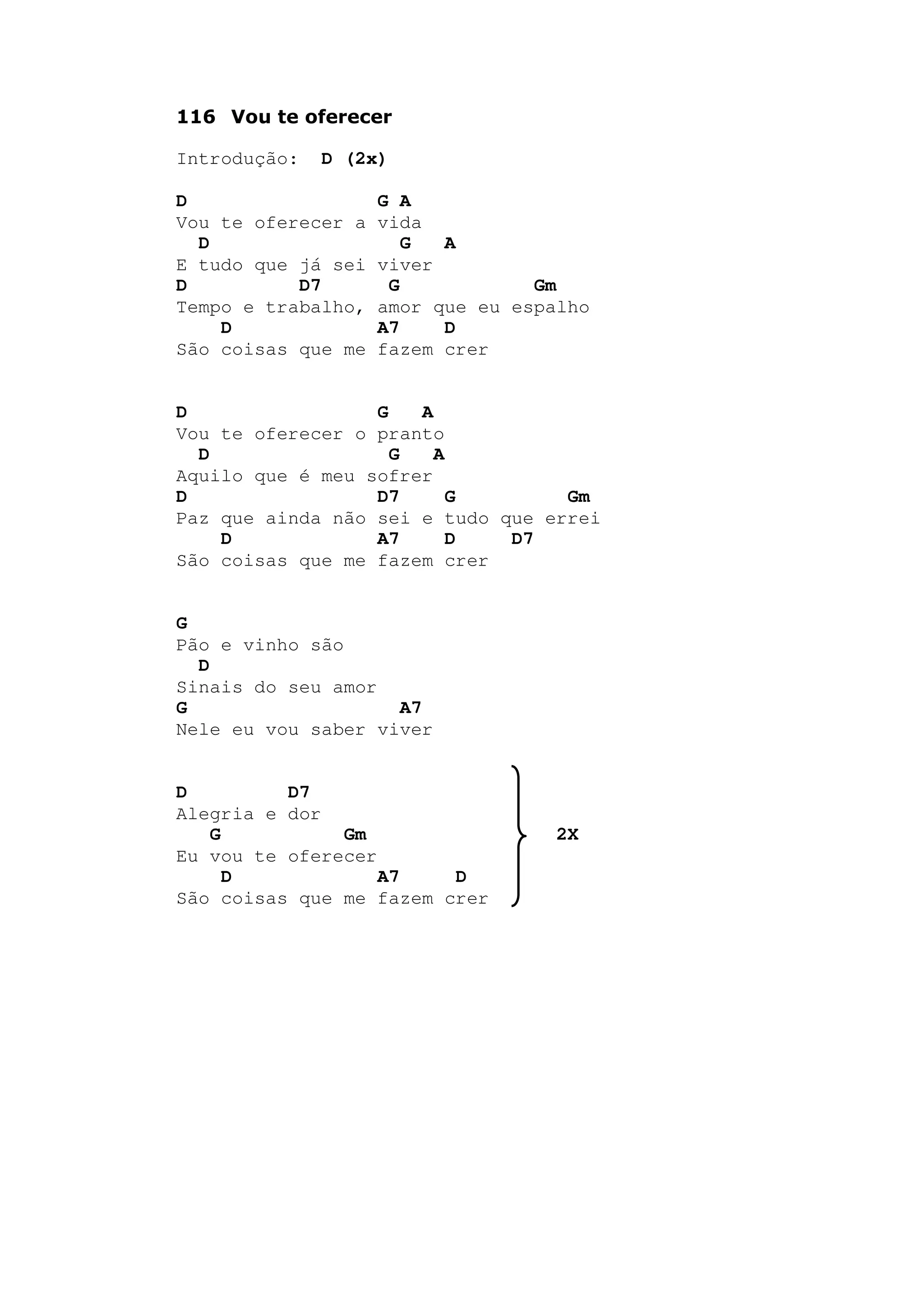 116 Vou te oferecer
Introdução: D (2x)
D G A
Vou te oferecer a vida
D G A
E tudo que já sei viver
D D7 G Gm
Tempo e trabalho, amor que eu espalho
D A7 D
São coisas que me fazem crer
D G A
Vou te oferecer o pranto
D G A
Aquilo que é meu sofrer
D D7 G Gm
Paz que ainda não sei e tudo que errei
D A7 D D7
São coisas que me fazem crer
G
Pão e vinho são
D
Sinais do seu amor
G A7
Nele eu vou saber viver
D D7
Alegria e dor
G Gm 2X
Eu vou te oferecer
D A7 D
São coisas que me fazem crer
 