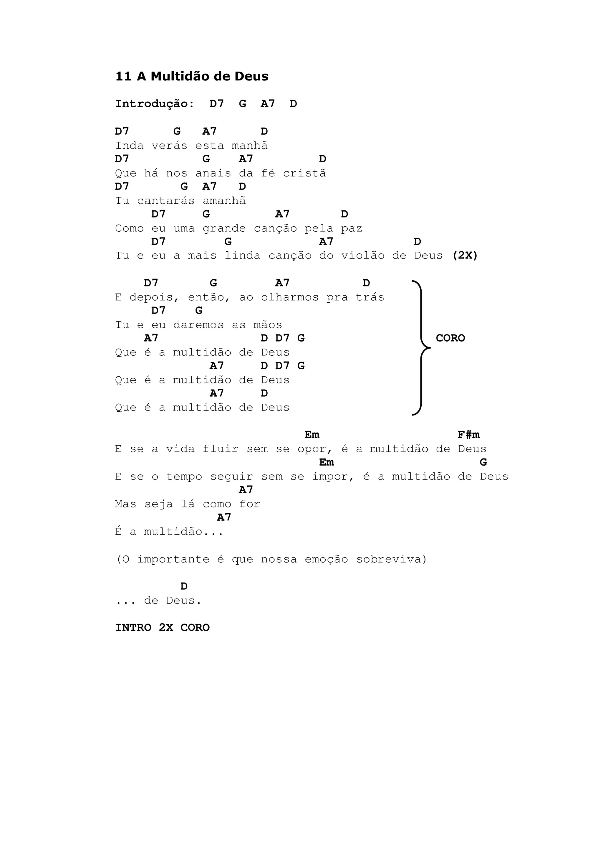 11 A Multidão de Deus
Introdução: D7 G A7 D
D7 G A7 D
Inda verás esta manhã
D7 G A7 D
Que há nos anais da fé cristã
D7 G A7 D
Tu cantarás amanhã
D7 G A7 D
Como eu uma grande canção pela paz
D7 G A7 D
Tu e eu a mais linda canção do violão de Deus (2X)
D7 G A7 D
E depois, então, ao olharmos pra trás
D7 G
Tu e eu daremos as mãos
A7 D D7 G CORO
Que é a multidão de Deus
A7 D D7 G
Que é a multidão de Deus
A7 D
Que é a multidão de Deus
Em F#m
E se a vida fluir sem se opor, é a multidão de Deus
Em G
E se o tempo seguir sem se impor, é a multidão de Deus
A7
Mas seja lá como for
A7
É a multidão...
(O importante é que nossa emoção sobreviva)
D
... de Deus.
INTRO 2X CORO
 