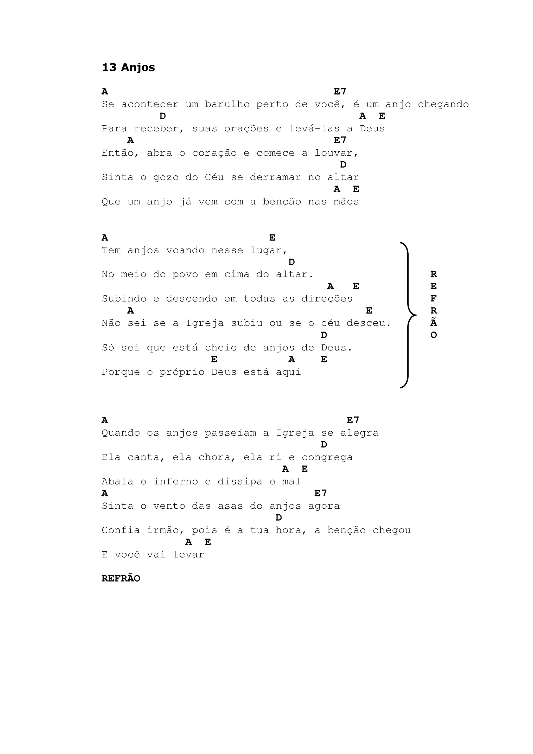 13 Anjos
A E7
Se acontecer um barulho perto de você, é um anjo chegando
D A E
Para receber, suas orações e levá-las a Deus
A E7
Então, abra o coração e comece a louvar,
D
Sinta o gozo do Céu se derramar no altar
A E
Que um anjo já vem com a benção nas mãos
A E
Tem anjos voando nesse lugar,
D
No meio do povo em cima do altar. R
A E E
Subindo e descendo em todas as direções F
A E R
Não sei se a Igreja subiu ou se o céu desceu. Ã
D O
Só sei que está cheio de anjos de Deus.
E A E
Porque o próprio Deus está aqui
A E7
Quando os anjos passeiam a Igreja se alegra
D
Ela canta, ela chora, ela ri e congrega
A E
Abala o inferno e dissipa o mal
A E7
Sinta o vento das asas do anjos agora
D
Confia irmão, pois é a tua hora, a benção chegou
A E
E você vai levar
REFRÃO
 