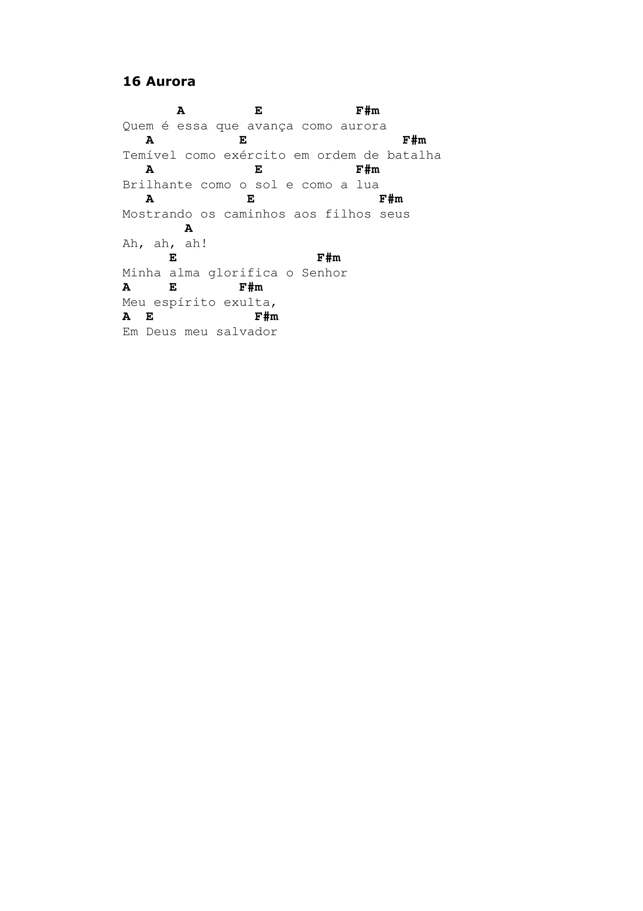 16 Aurora
A E F#m
Quem é essa que avança como aurora
A E F#m
Temível como exército em ordem de batalha
A E F#m
Brilhante como o sol e como a lua
A E F#m
Mostrando os caminhos aos filhos seus
A
Ah, ah, ah!
E F#m
Minha alma glorifica o Senhor
A E F#m
Meu espírito exulta,
A E F#m
Em Deus meu salvador
 