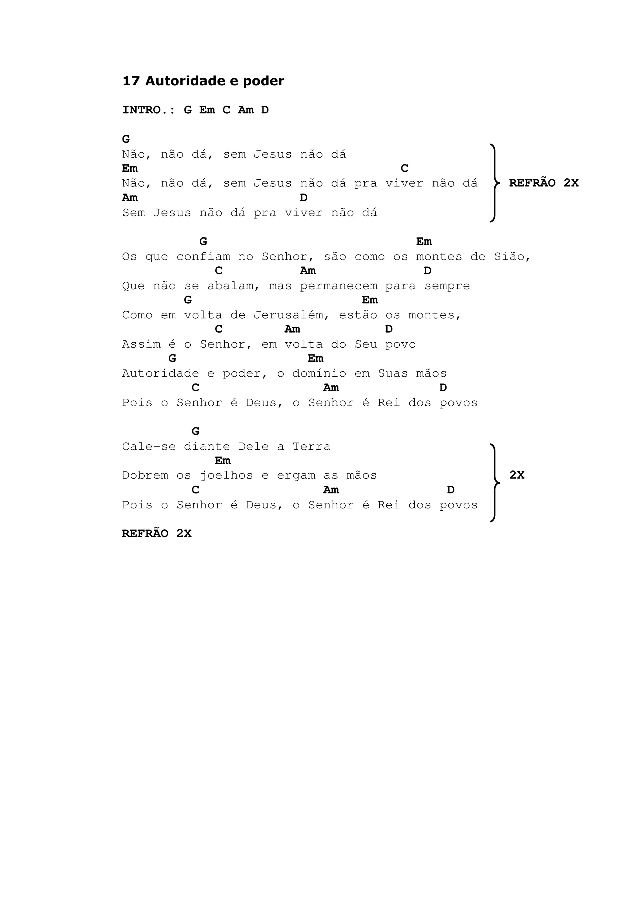 17 Autoridade e poder
INTRO.: G Em C Am D
G
Não, não dá, sem Jesus não dá
Em C
Não, não dá, sem Jesus não dá pra viver não dá REFRÃO 2X
Am D
Sem Jesus não dá pra viver não dá
G Em
Os que confiam no Senhor, são como os montes de Sião,
C Am D
Que não se abalam, mas permanecem para sempre
G Em
Como em volta de Jerusalém, estão os montes,
C Am D
Assim é o Senhor, em volta do Seu povo
G Em
Autoridade e poder, o domínio em Suas mãos
C Am D
Pois o Senhor é Deus, o Senhor é Rei dos povos
G
Cale-se diante Dele a Terra
Em
Dobrem os joelhos e ergam as mãos 2X
C Am D
Pois o Senhor é Deus, o Senhor é Rei dos povos
REFRÃO 2X
 