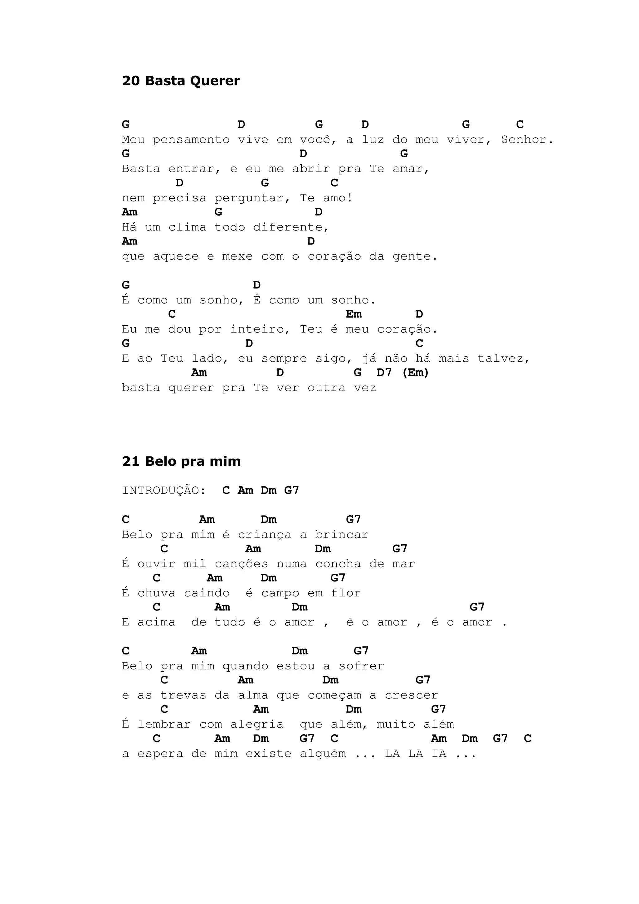 20 Basta Querer
G D G D G C
Meu pensamento vive em você, a luz do meu viver, Senhor.
G D G
Basta entrar, e eu me abrir pra Te amar,
D G C
nem precisa perguntar, Te amo!
Am G D
Há um clima todo diferente,
Am D
que aquece e mexe com o coração da gente.
G D
É como um sonho, É como um sonho.
C Em D
Eu me dou por inteiro, Teu é meu coração.
G D C
E ao Teu lado, eu sempre sigo, já não há mais talvez,
Am D G D7 (Em)
basta querer pra Te ver outra vez
21 Belo pra mim
INTRODUÇÃO: C Am Dm G7
C Am Dm G7
Belo pra mim é criança a brincar
C Am Dm G7
É ouvir mil canções numa concha de mar
C Am Dm G7
É chuva caindo é campo em flor
C Am Dm G7
E acima de tudo é o amor , é o amor , é o amor .
C Am Dm G7
Belo pra mim quando estou a sofrer
C Am Dm G7
e as trevas da alma que começam a crescer
C Am Dm G7
É lembrar com alegria que além, muito além
C Am Dm G7 C Am Dm G7 C
a espera de mim existe alguém ... LA LA IA ...
 