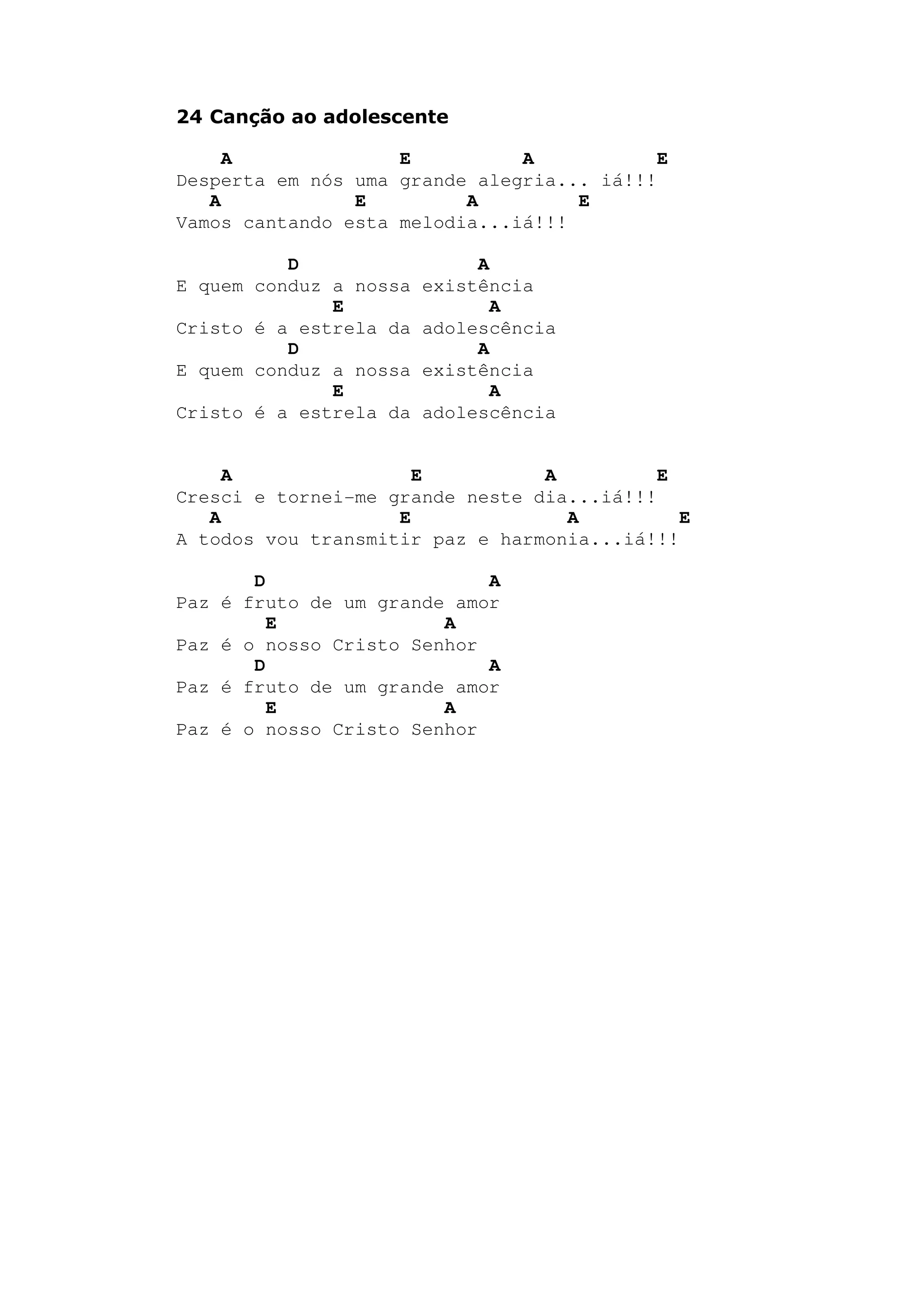 24 Canção ao adolescente
A E A E
Desperta em nós uma grande alegria... iá!!!
A E A E
Vamos cantando esta melodia...iá!!!
D A
E quem conduz a nossa existência
E A
Cristo é a estrela da adolescência
D A
E quem conduz a nossa existência
E A
Cristo é a estrela da adolescência
A E A E
Cresci e tornei-me grande neste dia...iá!!!
A E A E
A todos vou transmitir paz e harmonia...iá!!!
D A
Paz é fruto de um grande amor
E A
Paz é o nosso Cristo Senhor
D A
Paz é fruto de um grande amor
E A
Paz é o nosso Cristo Senhor
 