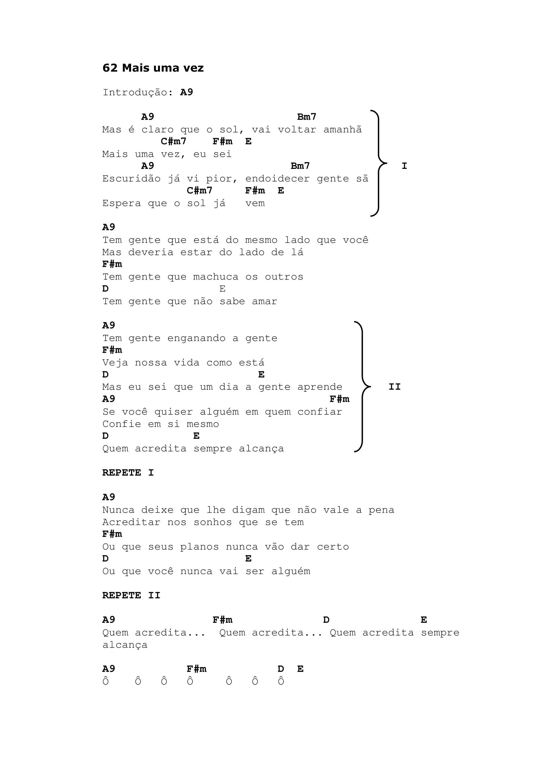 62 Mais uma vez
Introdução: A9
A9 Bm7
Mas é claro que o sol, vai voltar amanhã
C#m7 F#m E
Mais uma vez, eu sei
A9 Bm7 I
Escuridão já vi pior, endoidecer gente sã
C#m7 F#m E
Espera que o sol já vem
A9
Tem gente que está do mesmo lado que você
Mas deveria estar do lado de lá
F#m
Tem gente que machuca os outros
D E
Tem gente que não sabe amar
A9
Tem gente enganando a gente
F#m
Veja nossa vida como está
D E
Mas eu sei que um dia a gente aprende II
A9 F#m
Se você quiser alguém em quem confiar
Confie em si mesmo
D E
Quem acredita sempre alcança
REPETE I
A9
Nunca deixe que lhe digam que não vale a pena
Acreditar nos sonhos que se tem
F#m
Ou que seus planos nunca vão dar certo
D E
Ou que você nunca vai ser alguém
REPETE II
A9 F#m D E
Quem acredita... Quem acredita... Quem acredita sempre
alcança
A9 F#m D E
Ô Ô Ô Ô Ô Ô Ô
 