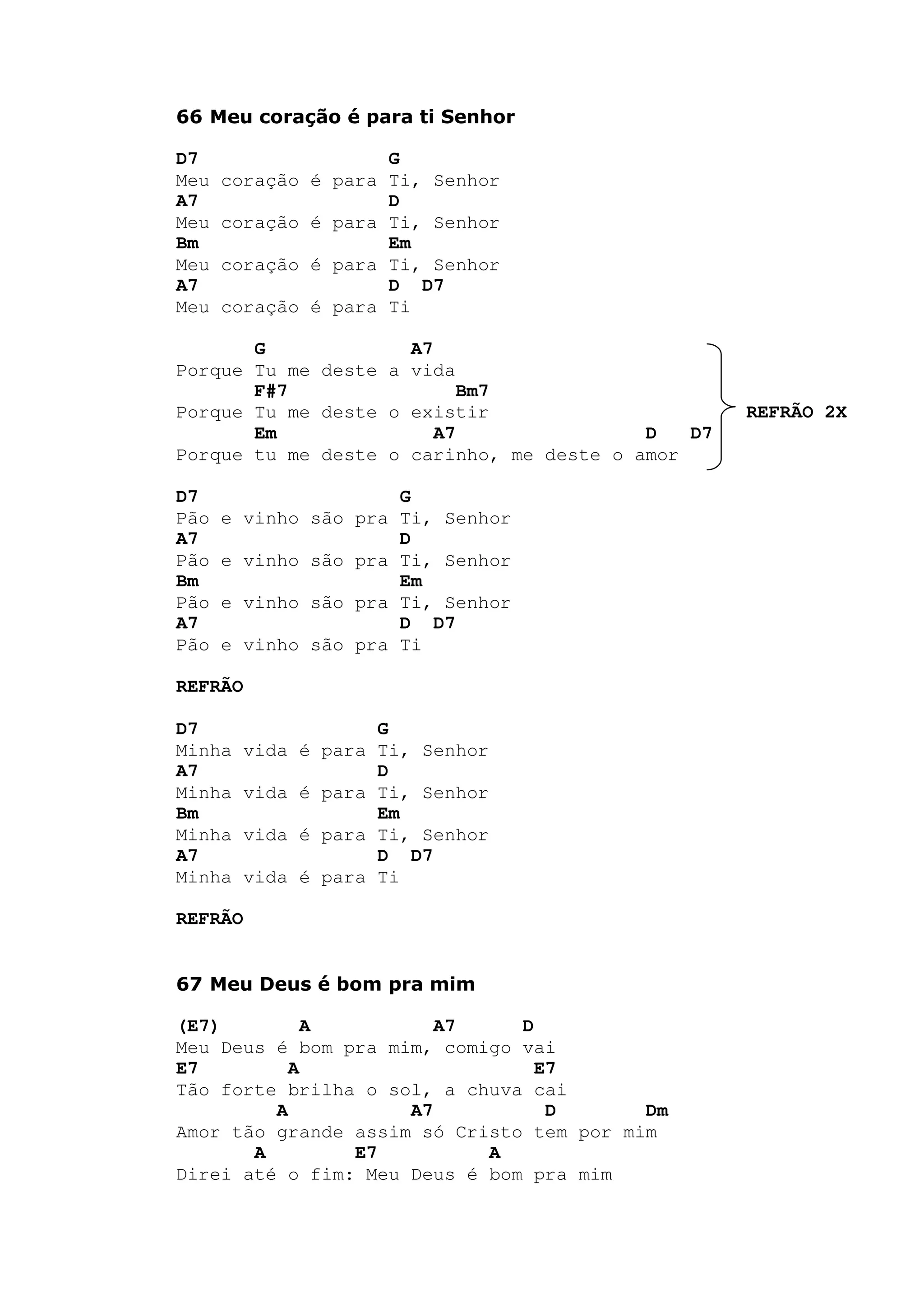 66 Meu coração é para ti Senhor
D7 G
Meu coração é para Ti, Senhor
A7 D
Meu coração é para Ti, Senhor
Bm Em
Meu coração é para Ti, Senhor
A7 D D7
Meu coração é para Ti
G A7
Porque Tu me deste a vida
F#7 Bm7
Porque Tu me deste o existir REFRÃO 2X
Em A7 D D7
Porque tu me deste o carinho, me deste o amor
D7 G
Pão e vinho são pra Ti, Senhor
A7 D
Pão e vinho são pra Ti, Senhor
Bm Em
Pão e vinho são pra Ti, Senhor
A7 D D7
Pão e vinho são pra Ti
REFRÃO
D7 G
Minha vida é para Ti, Senhor
A7 D
Minha vida é para Ti, Senhor
Bm Em
Minha vida é para Ti, Senhor
A7 D D7
Minha vida é para Ti
REFRÃO
67 Meu Deus é bom pra mim
(E7) A A7 D
Meu Deus é bom pra mim, comigo vai
E7 A E7
Tão forte brilha o sol, a chuva cai
A A7 D Dm
Amor tão grande assim só Cristo tem por mim
A E7 A
Direi até o fim: Meu Deus é bom pra mim
 
