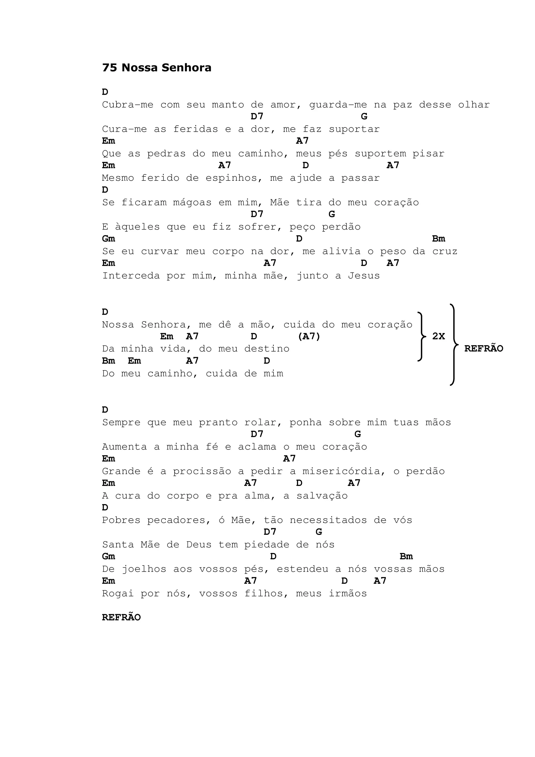 75 Nossa Senhora
D
Cubra-me com seu manto de amor, guarda-me na paz desse olhar
D7 G
Cura-me as feridas e a dor, me faz suportar
Em A7
Que as pedras do meu caminho, meus pés suportem pisar
Em A7 D A7
Mesmo ferido de espinhos, me ajude a passar
D
Se ficaram mágoas em mim, Mãe tira do meu coração
D7 G
E àqueles que eu fiz sofrer, peço perdão
Gm D Bm
Se eu curvar meu corpo na dor, me alivia o peso da cruz
Em A7 D A7
Interceda por mim, minha mãe, junto a Jesus
D
Nossa Senhora, me dê a mão, cuida do meu coração
Em A7 D (A7) 2X
Da minha vida, do meu destino REFRÃO
Bm Em A7 D
Do meu caminho, cuida de mim
D
Sempre que meu pranto rolar, ponha sobre mim tuas mãos
D7 G
Aumenta a minha fé e aclama o meu coração
Em A7
Grande é a procissão a pedir a misericórdia, o perdão
Em A7 D A7
A cura do corpo e pra alma, a salvação
D
Pobres pecadores, ó Mãe, tão necessitados de vós
D7 G
Santa Mãe de Deus tem piedade de nós
Gm D Bm
De joelhos aos vossos pés, estendeu a nós vossas mãos
Em A7 D A7
Rogai por nós, vossos filhos, meus irmãos
REFRÃO
 