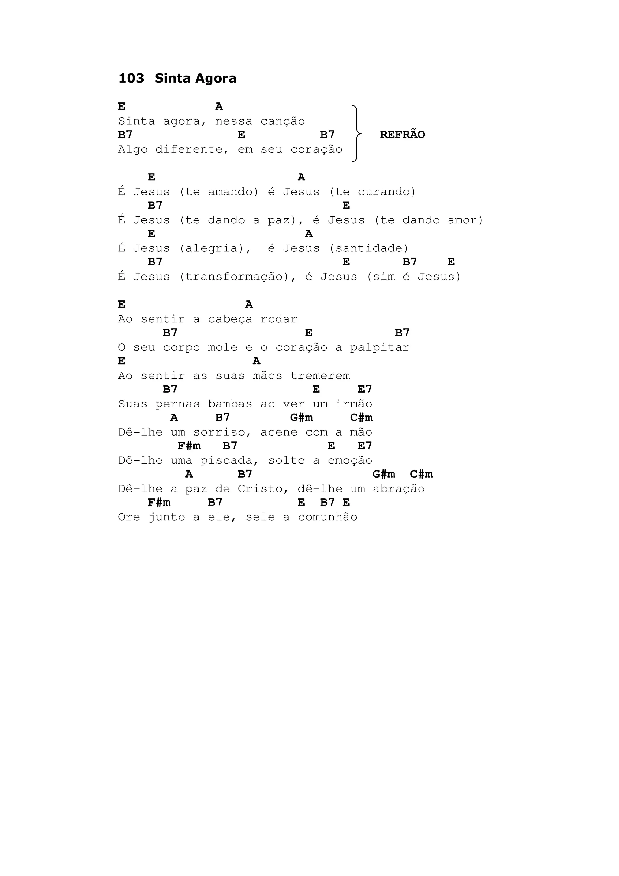 103 Sinta Agora
E A
Sinta agora, nessa canção
B7 E B7 REFRÃO
Algo diferente, em seu coração
E A
É Jesus (te amando) é Jesus (te curando)
B7 E
É Jesus (te dando a paz), é Jesus (te dando amor)
E A
É Jesus (alegria), é Jesus (santidade)
B7 E B7 E
É Jesus (transformação), é Jesus (sim é Jesus)
E A
Ao sentir a cabeça rodar
B7 E B7
O seu corpo mole e o coração a palpitar
E A
Ao sentir as suas mãos tremerem
B7 E E7
Suas pernas bambas ao ver um irmão
A B7 G#m C#m
Dê-lhe um sorriso, acene com a mão
F#m B7 E E7
Dê-lhe uma piscada, solte a emoção
A B7 G#m C#m
Dê-lhe a paz de Cristo, dê-lhe um abração
F#m B7 E B7 E
Ore junto a ele, sele a comunhão
 