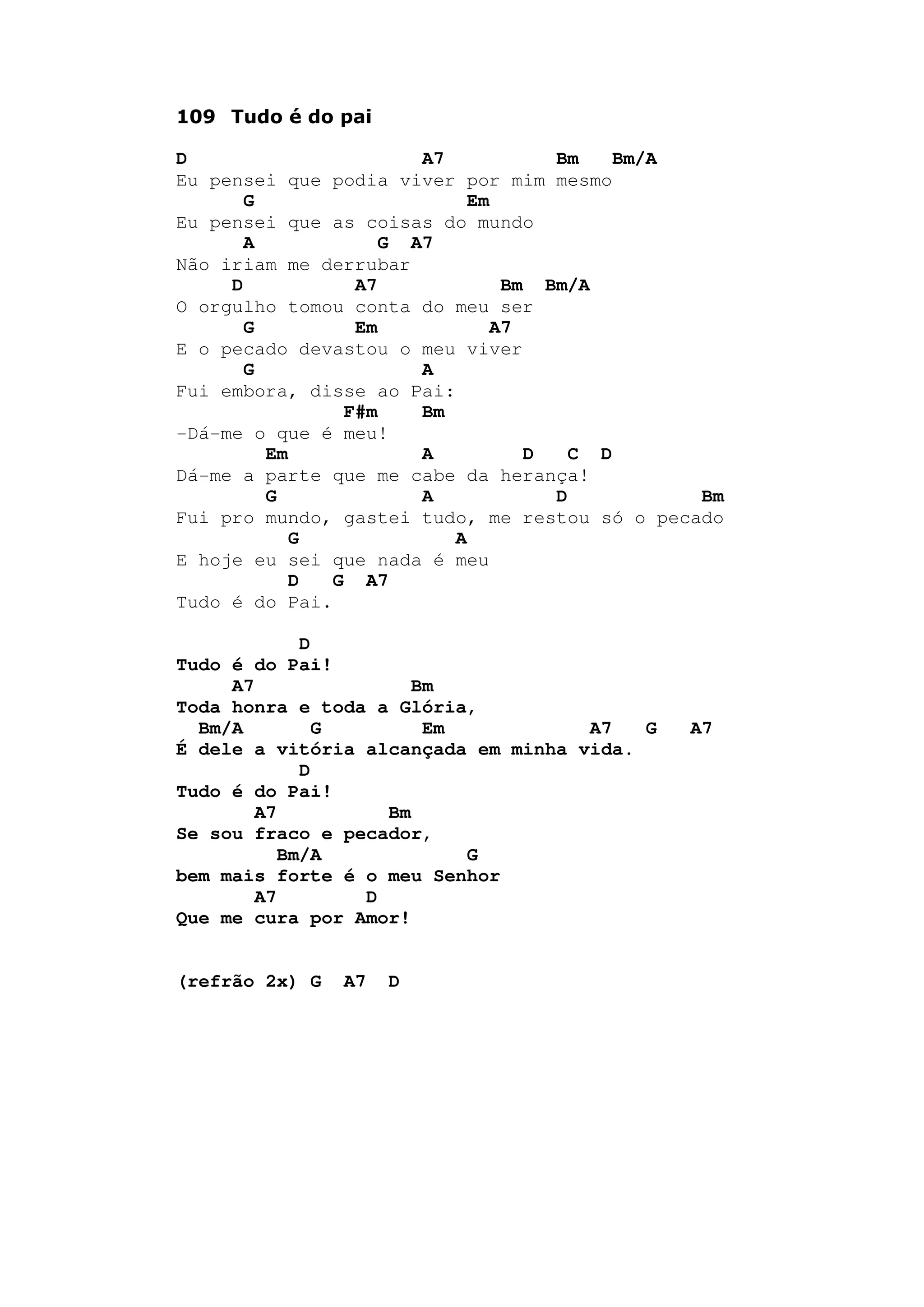 109 Tudo é do pai
D A7 Bm Bm/A
Eu pensei que podia viver por mim mesmo
G Em
Eu pensei que as coisas do mundo
A G A7
Não iriam me derrubar
D A7 Bm Bm/A
O orgulho tomou conta do meu ser
G Em A7
E o pecado devastou o meu viver
G A
Fui embora, disse ao Pai:
F#m Bm
-Dá-me o que é meu!
Em A D C D
Dá-me a parte que me cabe da herança!
G A D Bm
Fui pro mundo, gastei tudo, me restou só o pecado
G A
E hoje eu sei que nada é meu
D G A7
Tudo é do Pai.
D
Tudo é do Pai!
A7 Bm
Toda honra e toda a Glória,
Bm/A G Em A7 G A7
É dele a vitória alcançada em minha vida.
D
Tudo é do Pai!
A7 Bm
Se sou fraco e pecador,
Bm/A G
bem mais forte é o meu Senhor
A7 D
Que me cura por Amor!
(refrão 2x) G A7 D
 