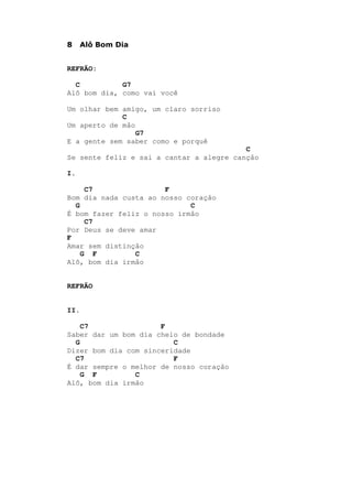 8 Alô Bom Dia
REFRÃO:
C G7
Alô bom dia, como vai você
Um olhar bem amigo, um claro sorriso
C
Um aperto de mão
G7
E a gente sem saber como e porquê
C
Se sente feliz e sai a cantar a alegre canção
I.
C7 F
Bom dia nada custa ao nosso coração
G C
É bom fazer feliz o nosso irmão
C7
Por Deus se deve amar
F
Amar sem distinção
G F C
Alô, bom dia irmão
REFRÃO
II.
C7 F
Saber dar um bom dia cheio de bondade
G C
Dizer bom dia com sinceridade
C7 F
É dar sempre o melhor de nosso coração
G F C
Alô, bom dia irmão
 