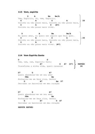 113 Vem, espírito
D A Bm Bm/A
Vem, Espírito, oh, vem, Espírito.
G A G A 2X
Sozinho eu não posso mais, Sozinho eu não posso mais,
G A D (A7)
Sozinho eu não posso mais viver.
D A Bm Bm/A
Eu quero amar, eu quero ser aquilo que Deus quer.
G A G A 2X
Sozinho eu não posso mais, Sozinho eu não posso mais,
G A D
Sozinho eu não posso mais viver. (A7)
114 Vem Espírito Santo
D G
Vem, vem, vem, Espírito Santo
A7 D A7 (D7) REFRÃO
Transforma a minha vida, quero renascer 2X
D7 G A7
Quero abandonar-me em seu amor
F#m Bm
Encharcar-me em Seus rios, Senhor
G A7 Am D7
Derrubar as barreiras em meu coração
D7 G A7
Quero abandonar-me em seu amor
F#m Bm
Encharcar-me em Seus rios, Senhor
G A7 D A7
Derrubar as barreiras em meu coração
REPETE REFRÃO
 