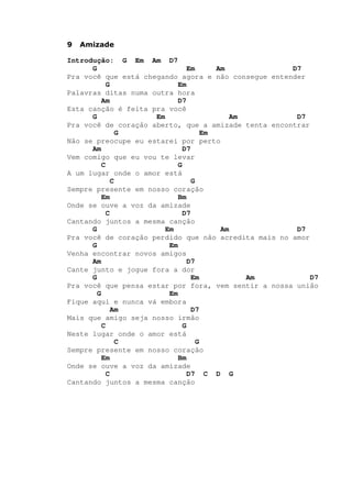 9 Amizade
Introdução: G Em Am D7
G Em Am D7
Pra você que está chegando agora e não consegue entender
G Em
Palavras ditas numa outra hora
Am D7
Esta canção é feita pra você
G Em Am D7
Pra você de coração aberto, que a amizade tenta encontrar
G Em
Não se preocupe eu estarei por perto
Am D7
Vem comigo que eu vou te levar
C G
A um lugar onde o amor está
C G
Sempre presente em nosso coração
Em Bm
Onde se ouve a voz da amizade
C D7
Cantando juntos a mesma canção
G Em Am D7
Pra você de coração perdido que não acredita mais no amor
G Em
Venha encontrar novos amigos
Am D7
Cante junto e jogue fora a dor
G Em Am D7
Pra você que pensa estar por fora, vem sentir a nossa união
G Em
Fique aqui e nunca vá embora
Am D7
Mais que amigo seja nosso irmão
C G
Neste lugar onde o amor está
C G
Sempre presente em nosso coração
Em Bm
Onde se ouve a voz da amizade
C D7 C D G
Cantando juntos a mesma canção
 