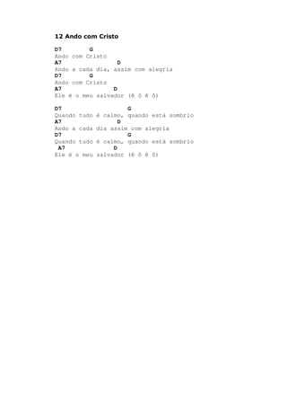 12 Ando com Cristo
D7 G
Ando com Cristo
A7 D
Ando a cada dia, assim com alegria
D7 G
Ando com Cristo
A7 D
Ele é o meu salvador (ê ô ê ô)
D7 G
Quando tudo é calmo, quando está sombrio
A7 D
Ando a cada dia assim com alegria
D7 G
Quando tudo é calmo, quando está sombrio
A7 D
Ele é o meu salvador (ê ô ê ô)
 