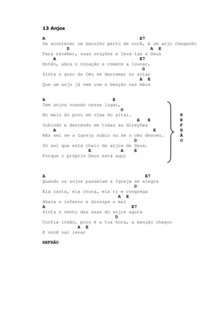 13 Anjos
A E7
Se acontecer um barulho perto de você, é um anjo chegando
D A E
Para receber, suas orações e levá-las a Deus
A E7
Então, abra o coração e comece a louvar,
D
Sinta o gozo do Céu se derramar no altar
A E
Que um anjo já vem com a benção nas mãos
A E
Tem anjos voando nesse lugar,
D
No meio do povo em cima do altar. R
A E E
Subindo e descendo em todas as direções F
A E R
Não sei se a Igreja subiu ou se o céu desceu. Ã
D O
Só sei que está cheio de anjos de Deus.
E A E
Porque o próprio Deus está aqui
A E7
Quando os anjos passeiam a Igreja se alegra
D
Ela canta, ela chora, ela ri e congrega
A E
Abala o inferno e dissipa o mal
A E7
Sinta o vento das asas do anjos agora
D
Confia irmão, pois é a tua hora, a benção chegou
A E
E você vai levar
REFRÃO
 