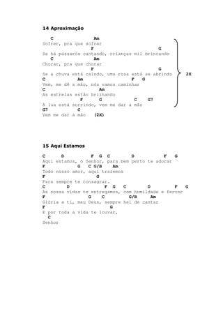 14 Aproximação
C Am
Sofrer, pra que sofrer
F G
Se há pássaros cantando, crianças mil brincando
C Am
Chorar, pra que chorar
F G
Se a chuva está caindo, uma rosa está se abrindo 2X
C Am F G
Vem, me dê a mão, nós vamos caminhar
C Am
As estrelas estão brilhando
F G C G7
A lua está sorrindo, vem me dar a mão
G7 C
Vem me dar a mão (2X)
15 Aqui Estamos
C D F G C D F G
Aqui estamos, ó Senhor, para bem perto te adorar
F G C G/B Am
Todo nosso amor, aqui trazemos
F G
Para sempre te consagrar.
C D F G C D F G
As nossa vidas te entregamos, com humildade e fervor
F G C G/B Am
Glória a ti, meu Deus, sempre hei de cantar
F G
E por toda a vida te louvar,
C
Senhor
 
