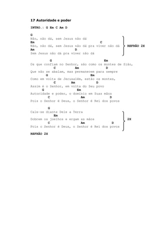 17 Autoridade e poder
INTRO.: G Em C Am D
G
Não, não dá, sem Jesus não dá
Em C
Não, não dá, sem Jesus não dá pra viver não dá REFRÃO 2X
Am D
Sem Jesus não dá pra viver não dá
G Em
Os que confiam no Senhor, são como os montes de Sião,
C Am D
Que não se abalam, mas permanecem para sempre
G Em
Como em volta de Jerusalém, estão os montes,
C Am D
Assim é o Senhor, em volta do Seu povo
G Em
Autoridade e poder, o domínio em Suas mãos
C Am D
Pois o Senhor é Deus, o Senhor é Rei dos povos
G
Cale-se diante Dele a Terra
Em
Dobrem os joelhos e ergam as mãos 2X
C Am D
Pois o Senhor é Deus, o Senhor é Rei dos povos
REFRÃO 2X
 