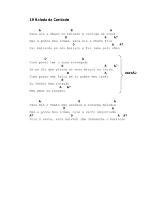 19 Balada da Caridade
A E A
Para mim a chuva no telhado é cantiga de ninar
E A A7
Mas o pobre meu irmão, para ele a chuva fria
D A A7
Vai entrando em seu barraco e faz lama pelo chão
D A
Como posso ter o sono sossegado
E A A7
Se no dia que passou os meus braços eu cruzei
D A REFRÃO
Como posso ser feliz se ao pobre meu irmão
E
Eu fechei meu coração
A A7
Meu amor eu recusei
A E A
Para mim o vento que assobia é noturna melodia
E A
Mas o pobre meu irmão, ouve o vento angustiado
A7 D A A7
Pois o vento, este malvado lhe desmancha o barracão
 